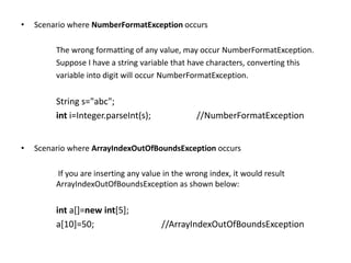 • Scenario where NumberFormatException occurs
The wrong formatting of any value, may occur NumberFormatException.
Suppose I have a string variable that have characters, converting this
variable into digit will occur NumberFormatException.
String s="abc";
int i=Integer.parseInt(s); //NumberFormatException
• Scenario where ArrayIndexOutOfBoundsException occurs
If you are inserting any value in the wrong index, it would result
ArrayIndexOutOfBoundsException as shown below:
int a[]=new int[5];
a[10]=50; //ArrayIndexOutOfBoundsException
 