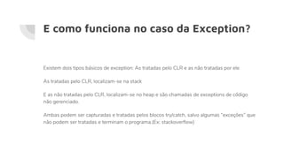 Existem dois tipos básicos de exception: As tratadas pelo CLR e as não tratadas por ele
As tratadas pelo CLR, localizam-se na stack
E as não tratadas pelo CLR, localizam-se no heap e são chamadas de exceptions de código
não gerenciado.
Ambas podem ser capturadas e tratadas pelos blocos try/catch, salvo algumas “exceções” que
não podem ser tratadas e terminam o programa.(Ex: stackoverflow)
E como funciona no caso da Exception?
 