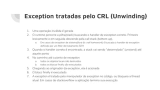 Exception tratadas pelo CRL (Unwinding)
1. Uma operação inválida é gerada
2. O runtime percorre a pilha(stack) buscando o handler de exception correto. Primeiro
lexicamente e em seguida descendo pela call stack (bottom up).
a. Em casos de exception de sistema(fora do .net framework) é buscada o handler de exception
definido por um filter de tratamento SEH
3. Quando o handler correto é encontrado, a stack vai sendo “desenrolado” (unwond) até
aquele ponto
4. No caminho até o ponto de exception
a. todos os objetos locais são destruídos
b. todos os blocos finally são executados
5. Chegando ao originador da exception, ela é acionada
6. O bloco finally é executado
7. A exception é tratada pelo manipulador de exception no código, ou bloqueia a thread
atual. Em casos de stackoverflow a aplicação termina sua execução
 