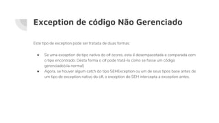 Exception de código Não Gerenciado
● Se uma exception de tipo nativo do c# ocorre, esta é desempacotada e comparada com
o tipo encontrado. Desta forma o c# pode tratá-lo como se fosse um código
gerenciado(via normal)
● Agora, se houver algum catch do tipo SEHException ou um de seus tipos base antes de
um tipo de exception nativo do c#, o exception do SEH intercepta a exception antes.
Este tipo de exception pode ser tratada de duas formas:
 