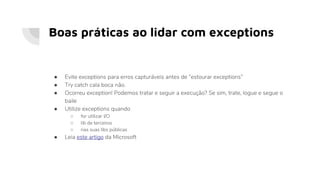 Boas práticas ao lidar com exceptions
● Evite exceptions para erros capturáveis antes de “estourar exceptions”
● Try catch cala boca não.
● Ocorreu exception! Podemos tratar e seguir a execução? Se sim, trate, logue e segue o
baile
● Utilize exceptions quando
○ for utilizar I/O
○ lib de terceiros
○ nas suas libs públicas
● Leia este artigo da Microsoft
 