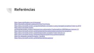 Referências
https://www.significados.com.br/excecao/
https://dicionario.priberam.org/exce%C3%A7%C3%A3o
https://docs.microsoft.com/en-us/cpp/dotnet/basic-concepts-in-using-managed-exceptions?view=vs-2019
https://docs.microsoft.com/en-
us/dotnet/api/system.runtime.interopservices.sehexception?redirectedfrom=MSDN&view=netcore-2.2
https://docs.microsoft.com/en-us/dotnet/standard/exceptions/best-practices-for-exceptions
https://docs.microsoft.com/en-us/dotnet/api/system.exception?view=netcore-2.2
https://docs.microsoft.com/en-us/dotnet/csharp/programming-guide/exceptions/
https://en.wikipedia.org/wiki/Exception_handling
https://docs.microsoft.com/en-us/dotnet/standard/exceptions/
 
