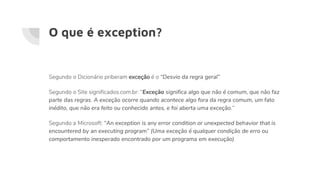 O que é exception?
Segundo o Dicionário priberam exceção é o “Desvio da regra geral”
Segundo o Site significados.com.br: “Exceção significa algo que não é comum, que não faz
parte das regras. A exceção ocorre quando acontece algo fora da regra comum, um fato
inédito, que não era feito ou conhecido antes, e foi aberta uma exceção.”
Segundo a Microsoft: “An exception is any error condition or unexpected behavior that is
encountered by an executing program” (Uma exceção é qualquer condição de erro ou
comportamento inesperado encontrado por um programa em execução)
 