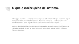 O que é interrupção de sistema?
Interrupção de sistema é um sinal emitido ao processador informando que um evento requer
atenção imediata, algo semelhante ao seu chefe dizer para parar a sua tarefa atual para
atender esta nova tarefa urgente (sendo que a anterior também era urgente :) ).
Interrupções de sistema podem ser tanto de hardware quanto software. As interrupções de
hardware são feitas através de sinais eletrônicos (semelhante a uma chave) e rodam de
maneira assíncrona.
 