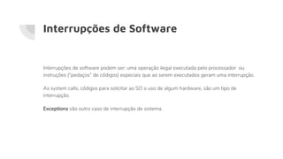 Interrupções de Software
Interrupções de software podem ser: uma operação ilegal executada pelo processador ou
instruções (“pedaços” de códigos) especiais que ao serem executados geram uma interrupção.
As system calls, códigos para solicitar ao SO o uso de algum hardware, são um tipo de
interrupção.
Exceptions são outro caso de interrupção de sistema.
 