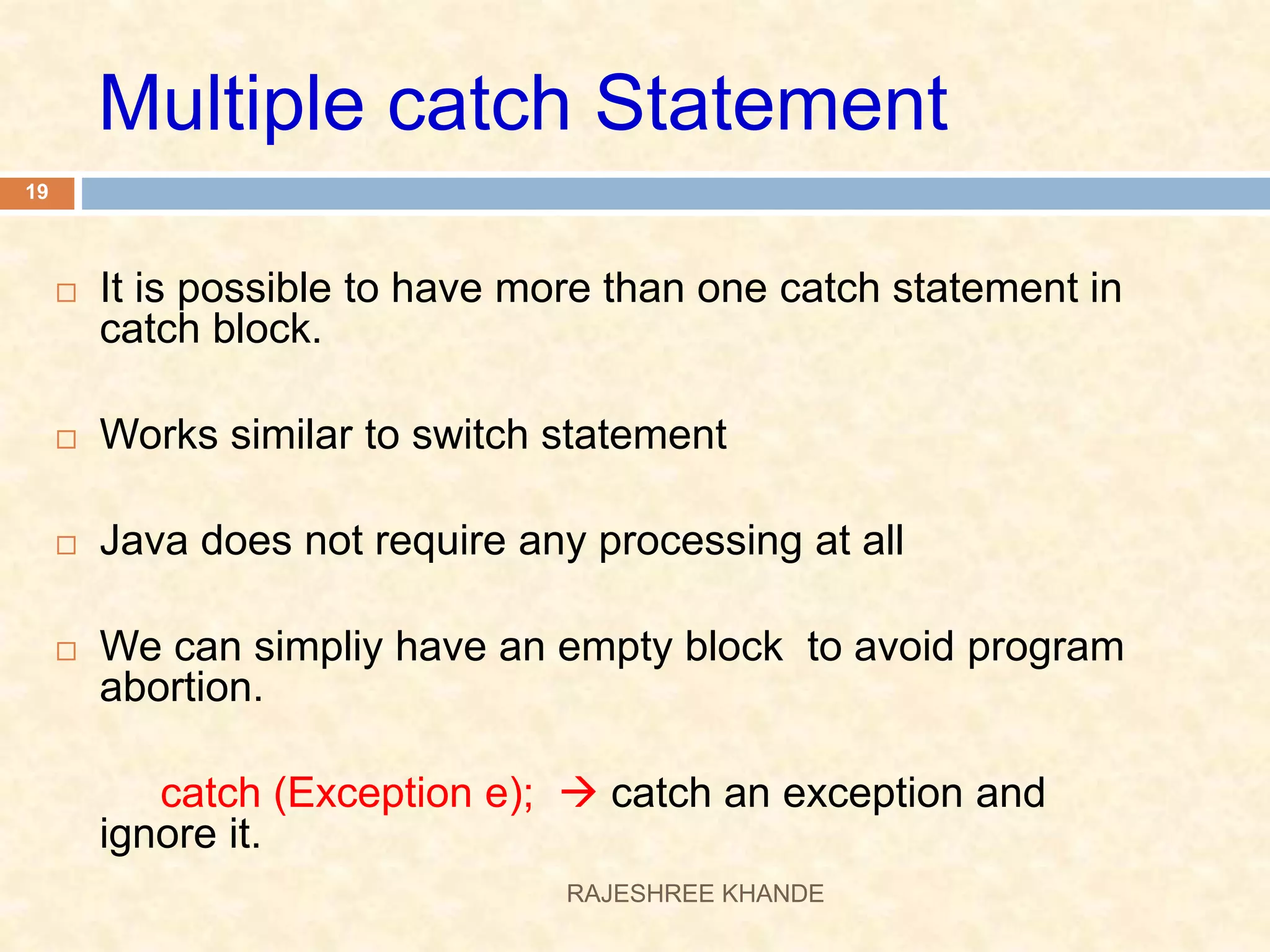 Multiple catch Statement  It is possible to have more than one catch statement in catch block.  Works similar to switch statement  Java does not require any processing at all  We can simpliy have an empty block to avoid program abortion. catch (Exception e);  catch an exception and ignore it. 19 RAJESHREE KHANDE 