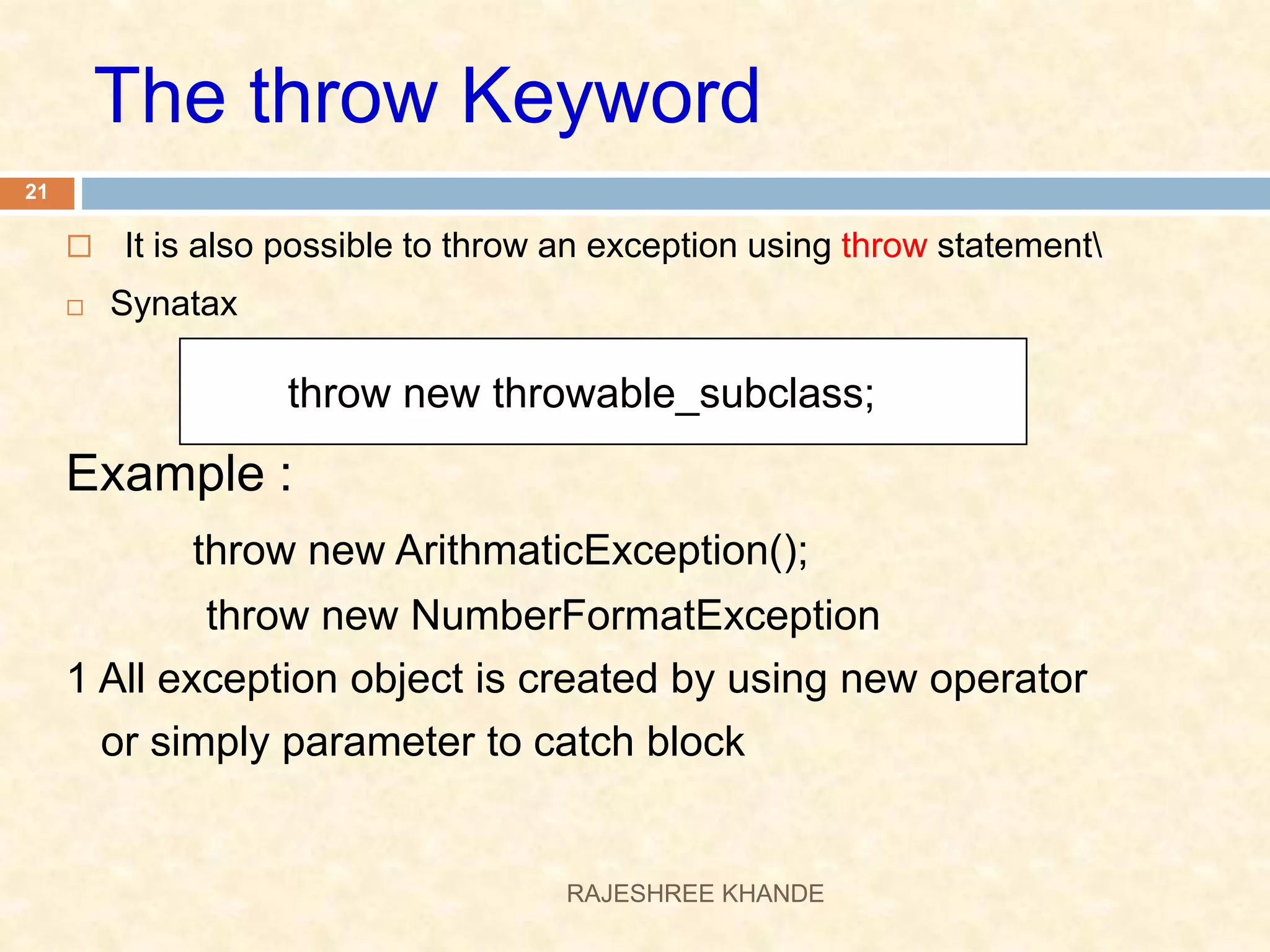  It is also possible to throw an exception using throw statement  Synatax Example : throw new ArithmaticException(); throw new NumberFormatException 1 All exception object is created by using new operator or simply parameter to catch block throw new throwable_subclass; The throw Keyword 21 RAJESHREE KHANDE 