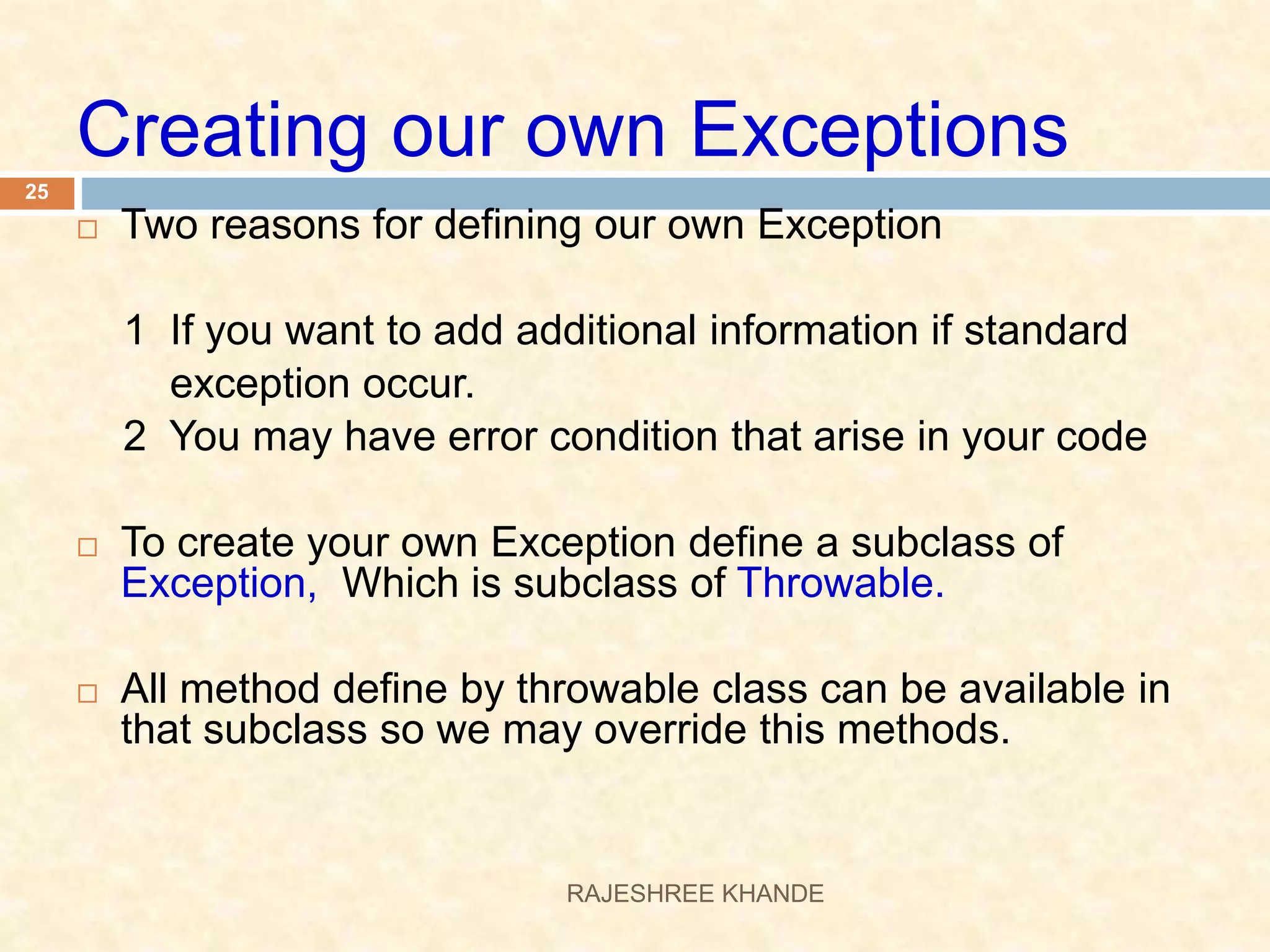 Creating our own Exceptions  Two reasons for defining our own Exception 1 If you want to add additional information if standard exception occur. 2 You may have error condition that arise in your code  To create your own Exception define a subclass of Exception, Which is subclass of Throwable.  All method define by throwable class can be available in that subclass so we may override this methods. 25 RAJESHREE KHANDE 