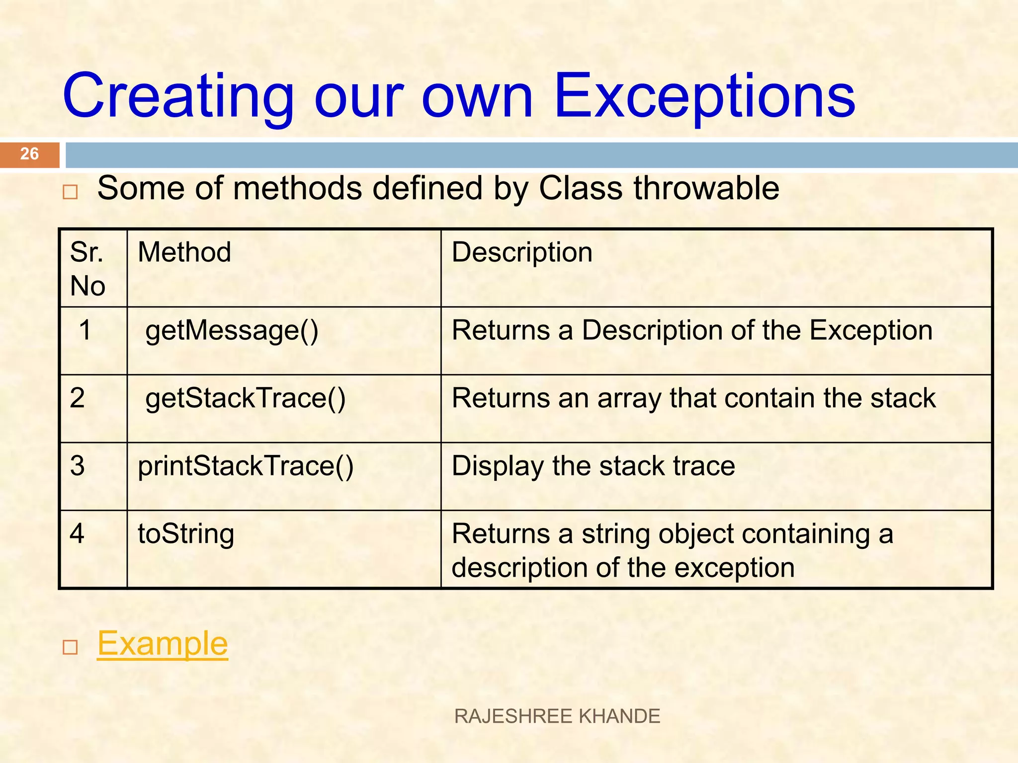 Creating our own Exceptions  Some of methods defined by Class throwable  Example Sr. No Method Description 1 getMessage() Returns a Description of the Exception 2 getStackTrace() Returns an array that contain the stack 3 printStackTrace() Display the stack trace 4 toString Returns a string object containing a description of the exception 26 RAJESHREE KHANDE 