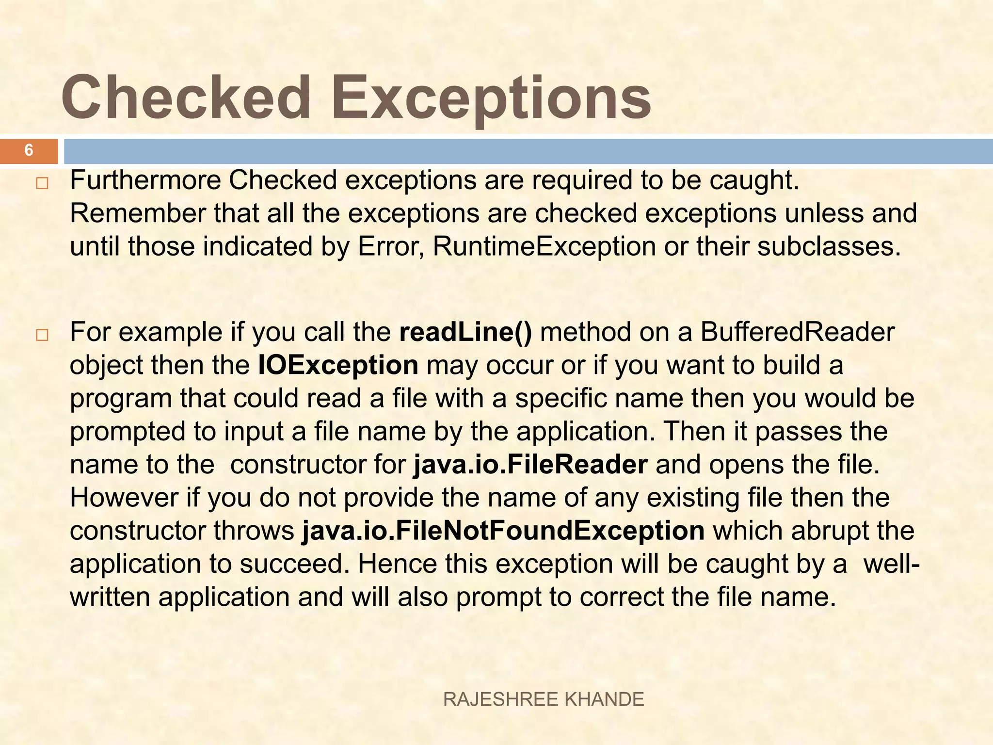 Checked Exceptions  Furthermore Checked exceptions are required to be caught. Remember that all the exceptions are checked exceptions unless and until those indicated by Error, RuntimeException or their subclasses.  For example if you call the readLine() method on a BufferedReader object then the IOException may occur or if you want to build a program that could read a file with a specific name then you would be prompted to input a file name by the application. Then it passes the name to the constructor for java.io.FileReader and opens the file. However if you do not provide the name of any existing file then the constructor throws java.io.FileNotFoundException which abrupt the application to succeed. Hence this exception will be caught by a well- written application and will also prompt to correct the file name. 6 RAJESHREE KHANDE 