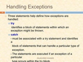 Handling Exceptions
 Three statements help define how exceptions are
handled:
 try
identifies a block of statements within which an
exception might be thrown.
 catch
- must be associated with a try statement and identifies
a
block of statements that can handle a particular type of
exception.
- The statements are executed if an exception of a
particular
11
RAJESHREE KHANDE
 