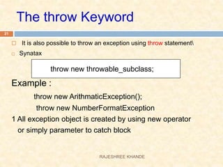  It is also possible to throw an exception using throw statement
 Synatax
Example :
throw new ArithmaticException();
throw new NumberFormatException
1 All exception object is created by using new operator
or simply parameter to catch block
throw new throwable_subclass;
The throw Keyword
21
RAJESHREE KHANDE
 