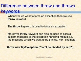 Difference between throw and throws
keywords
 Whenever we want to force an exception then we use
throw keyword.
 The throw keyword is used to force an exception.
 Moreover throw keyword can also be used to pass a
custom message to the exception handling module i.e.
the message which we want to be printed. For example
throw new MyException ("can't be divided by zero");
23
RAJESHREE KHANDE
 
