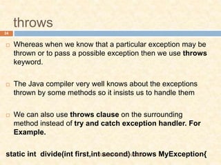 throws
 Whereas when we know that a particular exception may be
thrown or to pass a possible exception then we use throws
keyword.
 The Java compiler very well knows about the exceptions
thrown by some methods so it insists us to handle them
 We can also use throws clause on the surrounding
method instead of try and catch exception handler. For
Example.
static int divide(int first,int second) throws MyException{
24
RAJESHREE KHANDE
 