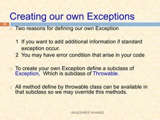 Creating our own Exceptions
 Two reasons for defining our own Exception
1 If you want to add additional information if standard
exception occur.
2 You may have error condition that arise in your code
 To create your own Exception define a subclass of
Exception, Which is subclass of Throwable.
 All method define by throwable class can be available in
that subclass so we may override this methods.
25
RAJESHREE KHANDE
 