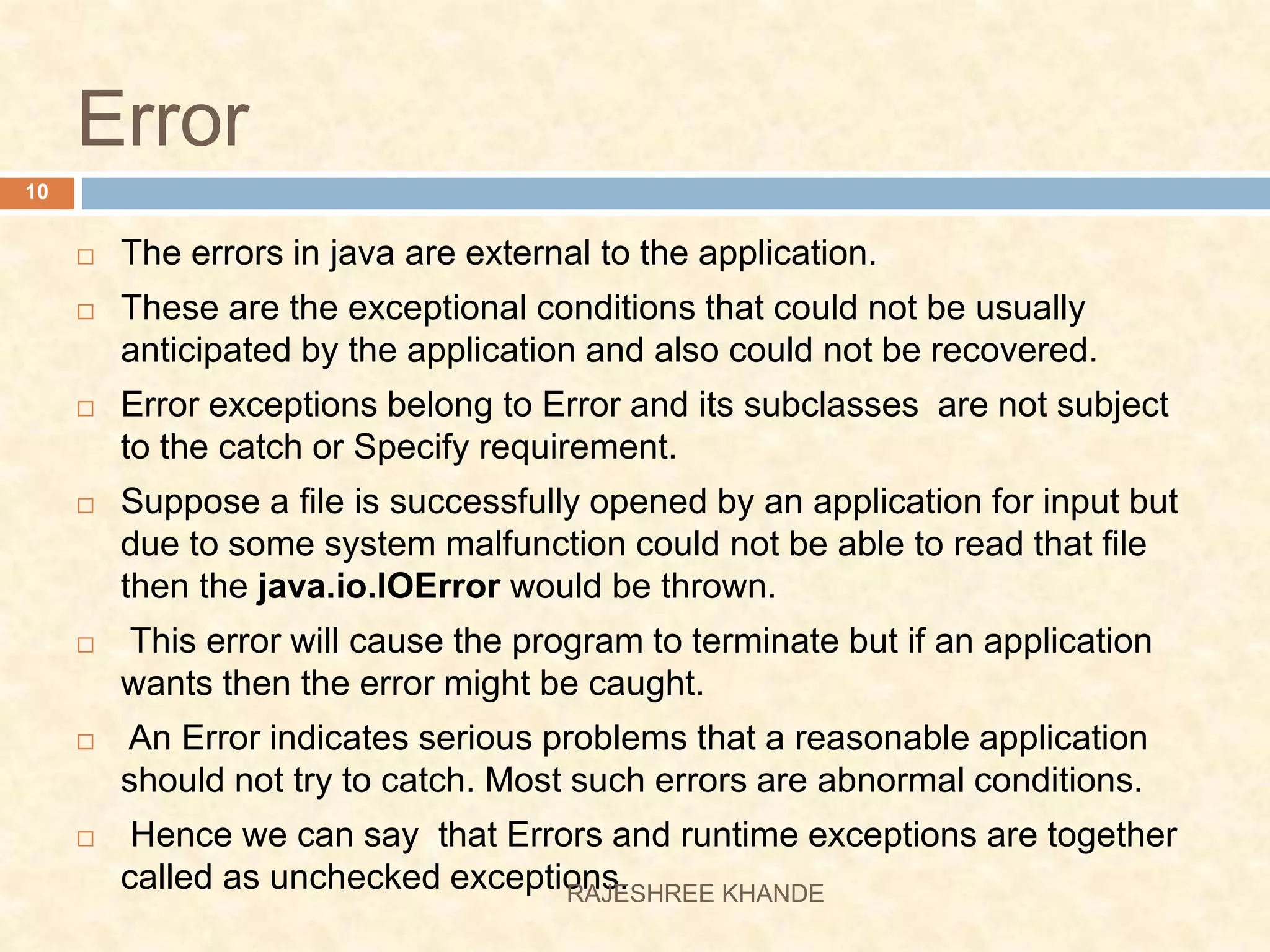 Error  The errors in java are external to the application.  These are the exceptional conditions that could not be usually anticipated by the application and also could not be recovered.  Error exceptions belong to Error and its subclasses are not subject to the catch or Specify requirement.  Suppose a file is successfully opened by an application for input but due to some system malfunction could not be able to read that file then the java.io.IOError would be thrown.  This error will cause the program to terminate but if an application wants then the error might be caught.  An Error indicates serious problems that a reasonable application should not try to catch. Most such errors are abnormal conditions.  Hence we can say that Errors and runtime exceptions are together called as unchecked exceptions. 10 RAJESHREE KHANDE 