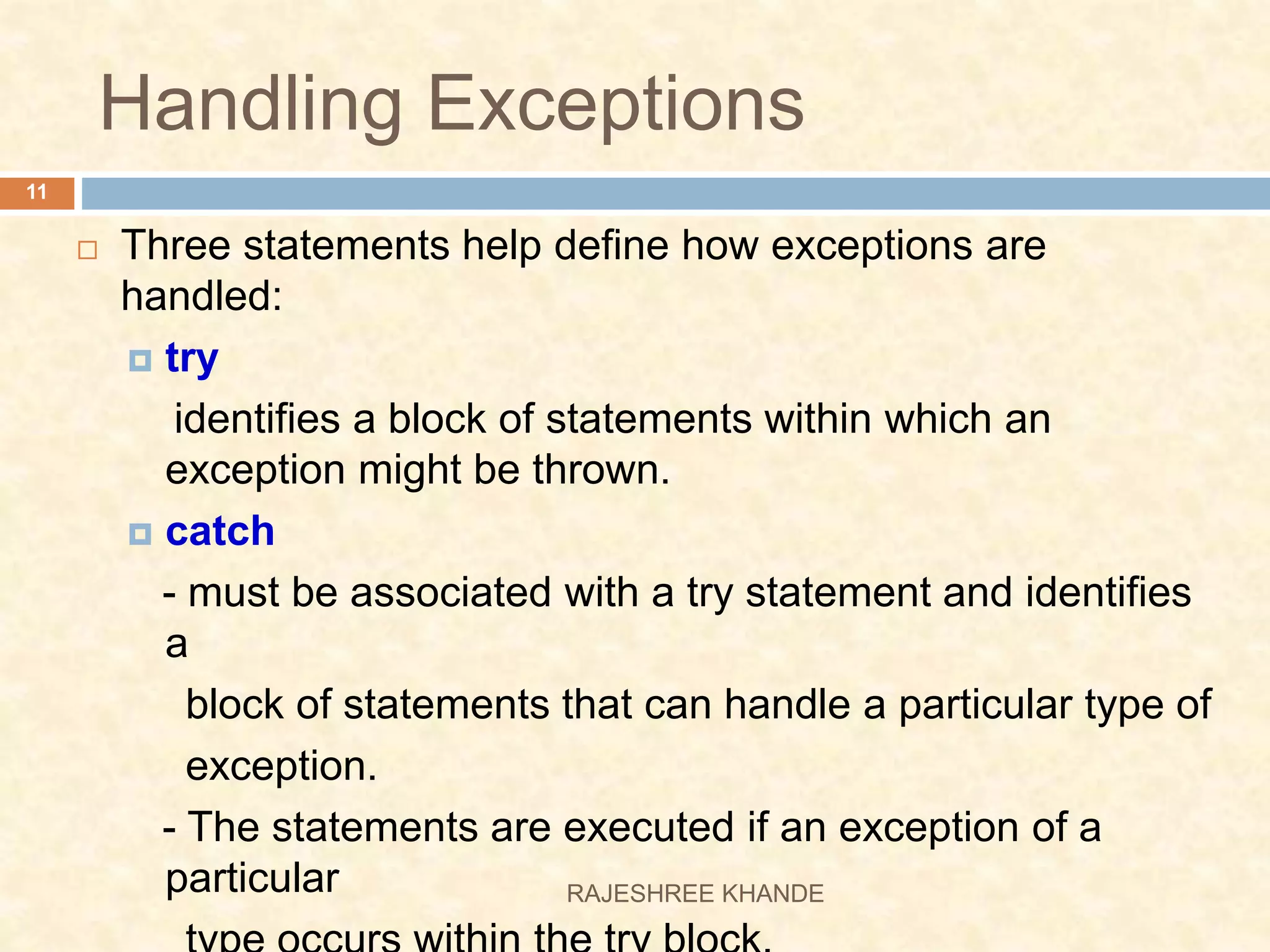 Handling Exceptions  Three statements help define how exceptions are handled:  try identifies a block of statements within which an exception might be thrown.  catch - must be associated with a try statement and identifies a block of statements that can handle a particular type of exception. - The statements are executed if an exception of a particular 11 RAJESHREE KHANDE 