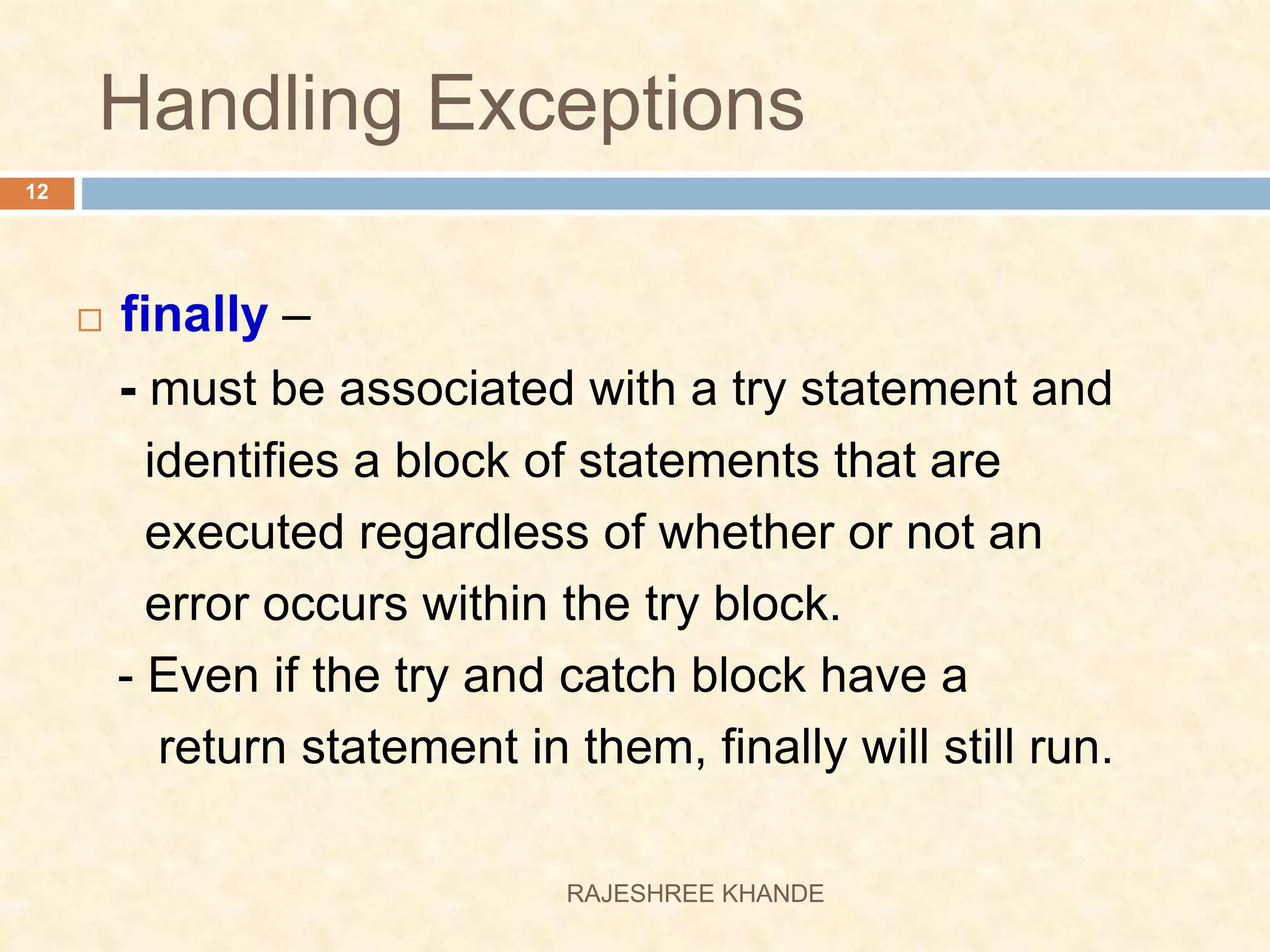 Handling Exceptions  finally – - must be associated with a try statement and identifies a block of statements that are executed regardless of whether or not an error occurs within the try block. - Even if the try and catch block have a return statement in them, finally will still run. 12 RAJESHREE KHANDE 