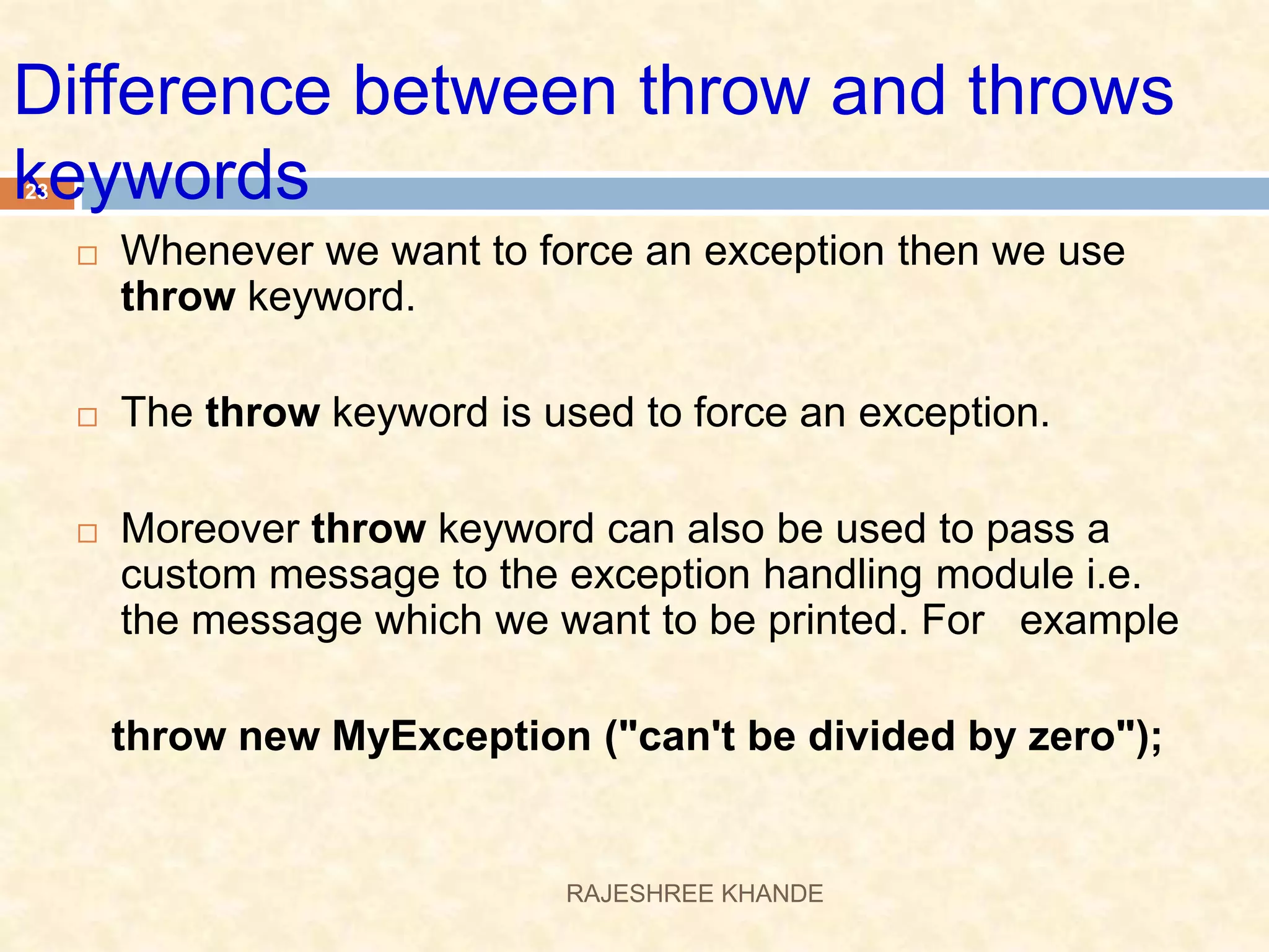 Difference between throw and throws keywords  Whenever we want to force an exception then we use throw keyword.  The throw keyword is used to force an exception.  Moreover throw keyword can also be used to pass a custom message to the exception handling module i.e. the message which we want to be printed. For example throw new MyException ("can't be divided by zero"); 23 RAJESHREE KHANDE 
