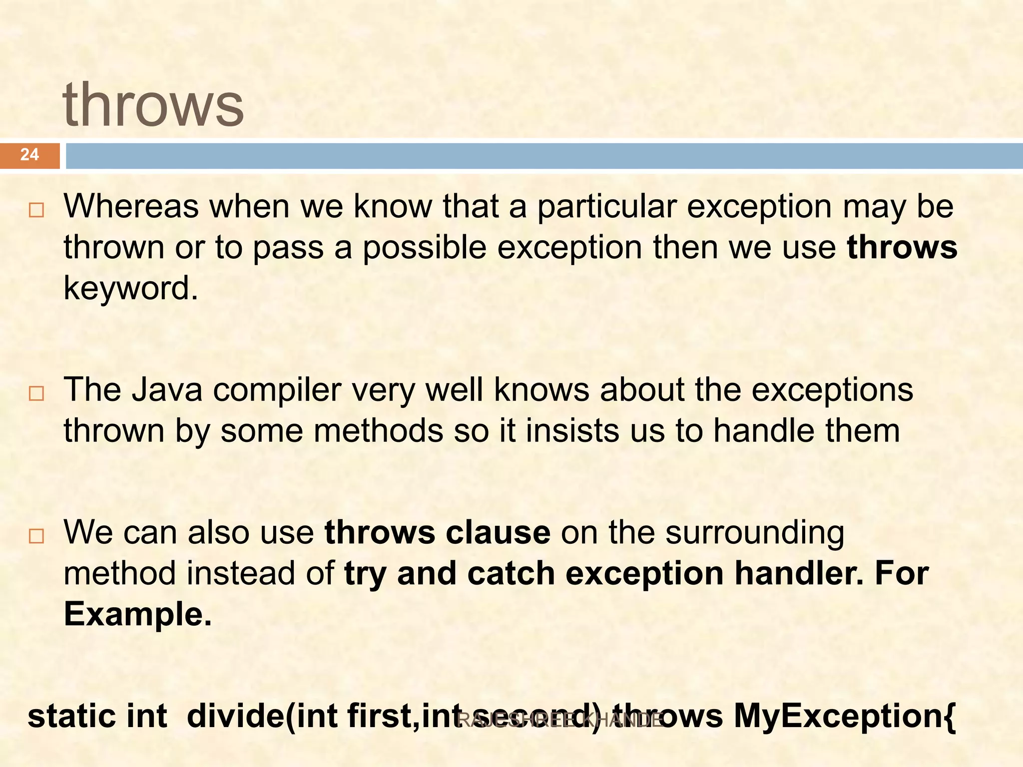 throws  Whereas when we know that a particular exception may be thrown or to pass a possible exception then we use throws keyword.  The Java compiler very well knows about the exceptions thrown by some methods so it insists us to handle them  We can also use throws clause on the surrounding method instead of try and catch exception handler. For Example. static int divide(int first,int second) throws MyException{ 24 RAJESHREE KHANDE 
