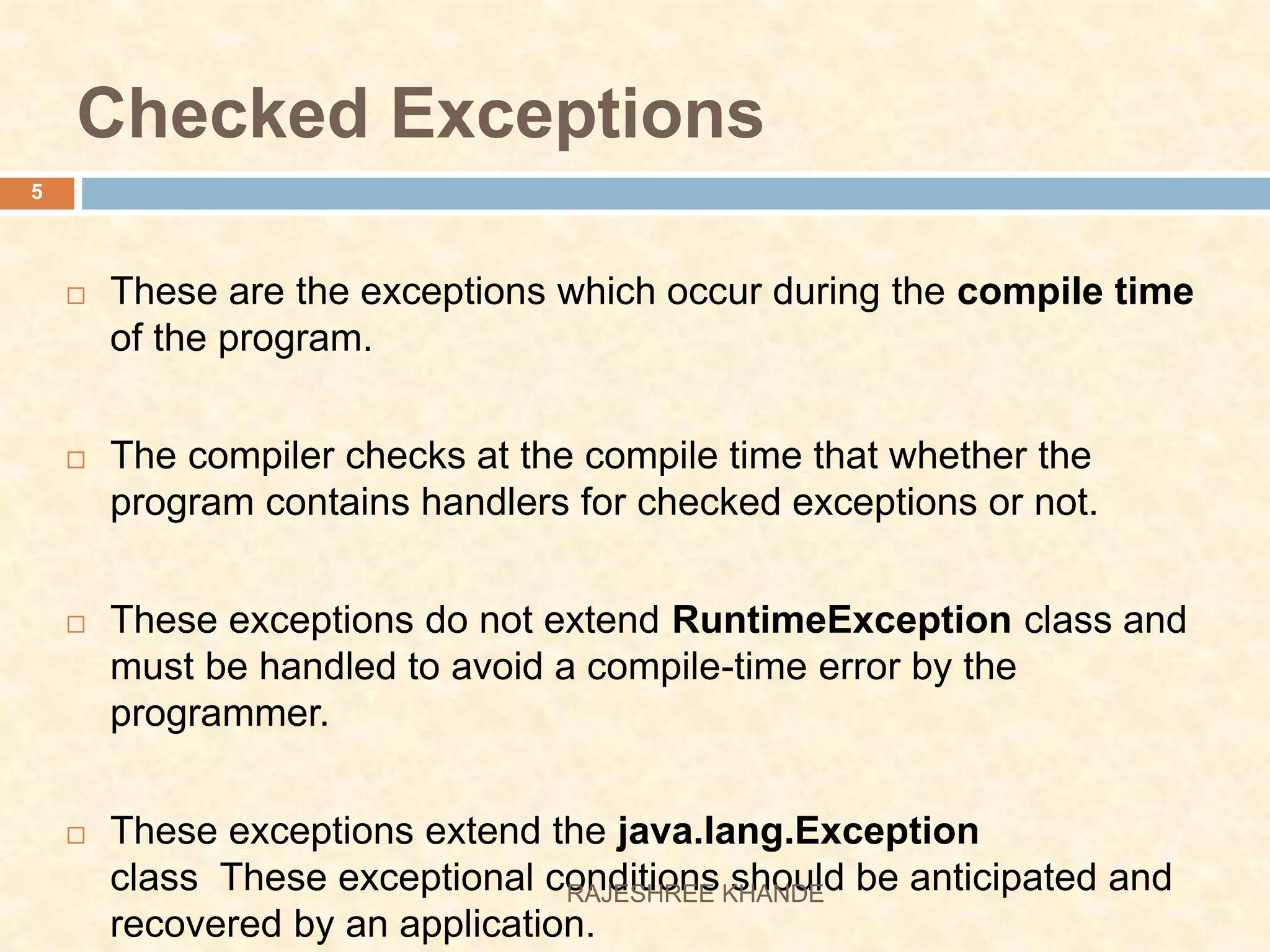 Checked Exceptions  These are the exceptions which occur during the compile time of the program.  The compiler checks at the compile time that whether the program contains handlers for checked exceptions or not.  These exceptions do not extend RuntimeException class and must be handled to avoid a compile-time error by the programmer.  These exceptions extend the java.lang.Exception class These exceptional conditions should be anticipated and recovered by an application. 5 RAJESHREE KHANDE 