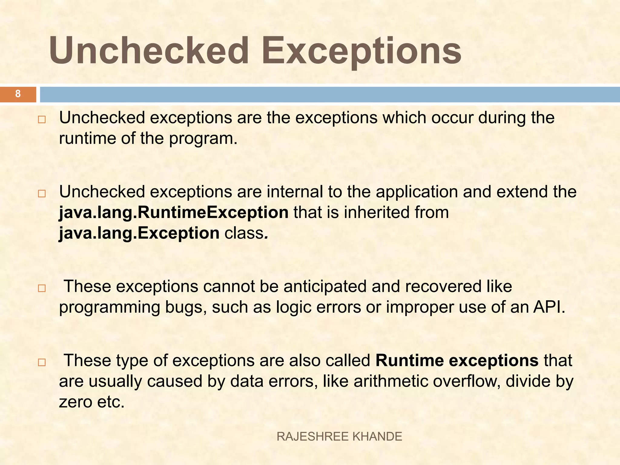 Unchecked Exceptions  Unchecked exceptions are the exceptions which occur during the runtime of the program.  Unchecked exceptions are internal to the application and extend the java.lang.RuntimeException that is inherited from java.lang.Exception class.  These exceptions cannot be anticipated and recovered like programming bugs, such as logic errors or improper use of an API.  These type of exceptions are also called Runtime exceptions that are usually caused by data errors, like arithmetic overflow, divide by zero etc. 8 RAJESHREE KHANDE 