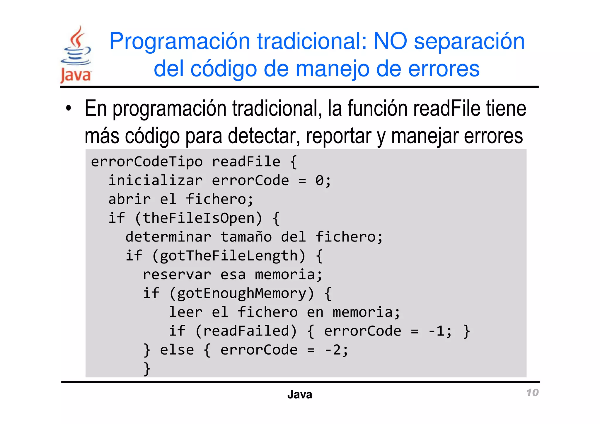 Programación tradicional: NO separación 
del código de manejo de errores 
• En programación tradicional, la función readFile tiene 
más código para detectar, reportar y manejar errores 
errorCodeTipo readFile { 
inicializar errorCode = 0; 
abrir el fichero; 
if (theFileIsOpen) { 
determinar tamaño del fichero; 
if (gotTheFileLength) { 
reservar esa memoria; 
if (gotEnoughMemory) { 
leer el fichero en memoria; 
if (readFailed) { errorCode = -1; } 
} else { errorCode = -2; 
} 
Java 10 
 