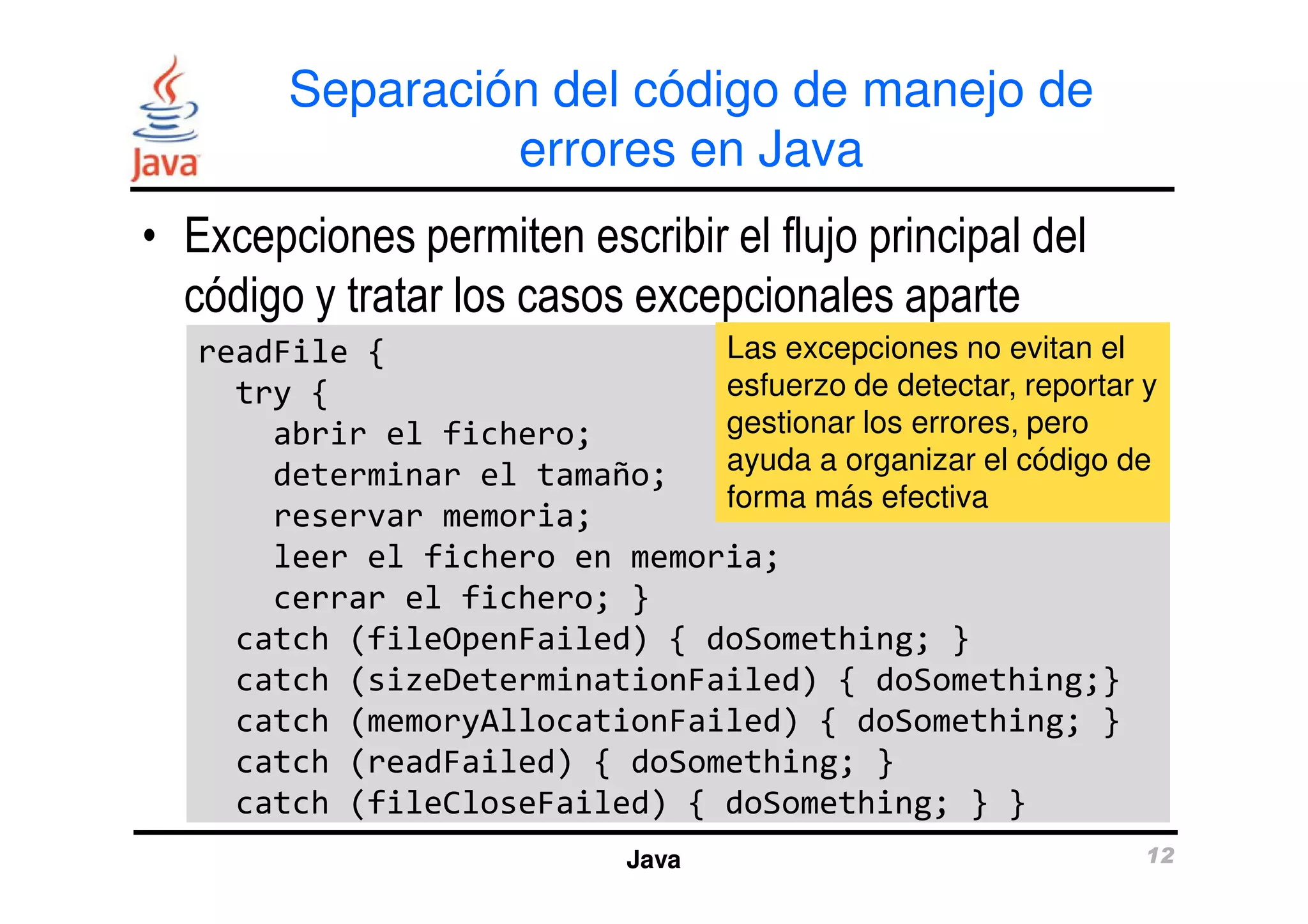 Separación del código de manejo de 
errores en Java 
• Excepciones permiten escribir el flujo principal del 
código y tratar los casos excepcionales aparte 
readFile { 
try { 
abrir el fichero; 
determinar el tamaño; 
Las excepciones no evitan el 
esfuerzo de detectar, reportar y 
gestionar los errores, pero 
ayuda a organizar el código de 
forma más efectiva 
reservar memoria; 
leer el fichero en memoria; 
cerrar el fichero; } 
catch (fileOpenFailed) { doSomething; } 
catch (sizeDeterminationFailed) { doSomething;} 
catch (memoryAllocationFailed) { doSomething; } 
catch (readFailed) { doSomething; } 
catch (fileCloseFailed) { doSomething; } } 
Java 12 
 