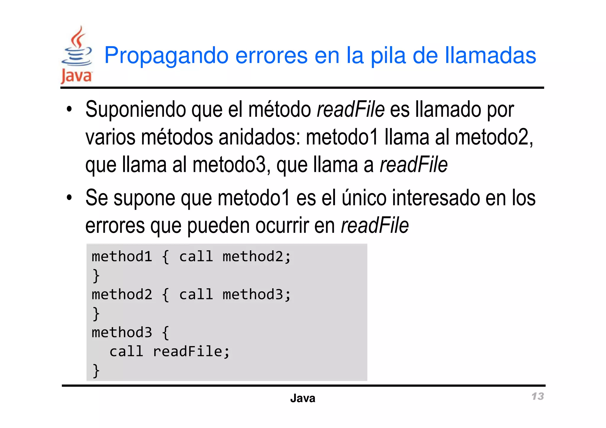 Propagando errores en la pila de llamadas 
• Suponiendo que el método readFile es llamado por 
varios métodos anidados: metodo1 llama al metodo2, 
que llama al metodo3, que llama a readFile 
• Se supone que metodo1 es el único interesado en los 
errores que pueden ocurrir en readFile 
method1 { call method2; 
} 
method2 { call method3; 
} 
method3 { 
Java 13 
call readFile; 
} 
 