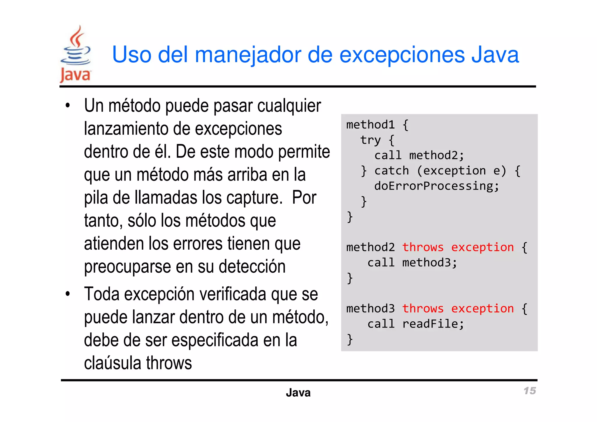 Uso del manejador de excepciones Java 
• Un método puede pasar cualquier 
lanzamiento de excepciones 
dentro de él. De este modo permite 
que un método más arriba en la 
pila de llamadas los capture. Por 
tanto, sólo los métodos que 
method1 { 
try { 
call method2; 
} catch (exception e) { 
doErrorProcessing; 
} 
} 
atienden los errores tienen que 
preocuparse en su detección 
• Toda excepción verificada que se 
puede lanzar dentro de un método, 
debe de ser especificada en la 
claúsula throws 
method2 throws exception { 
call method3; 
} 
method3 throws exception { 
call readFile; 
} 
Java 15 
 