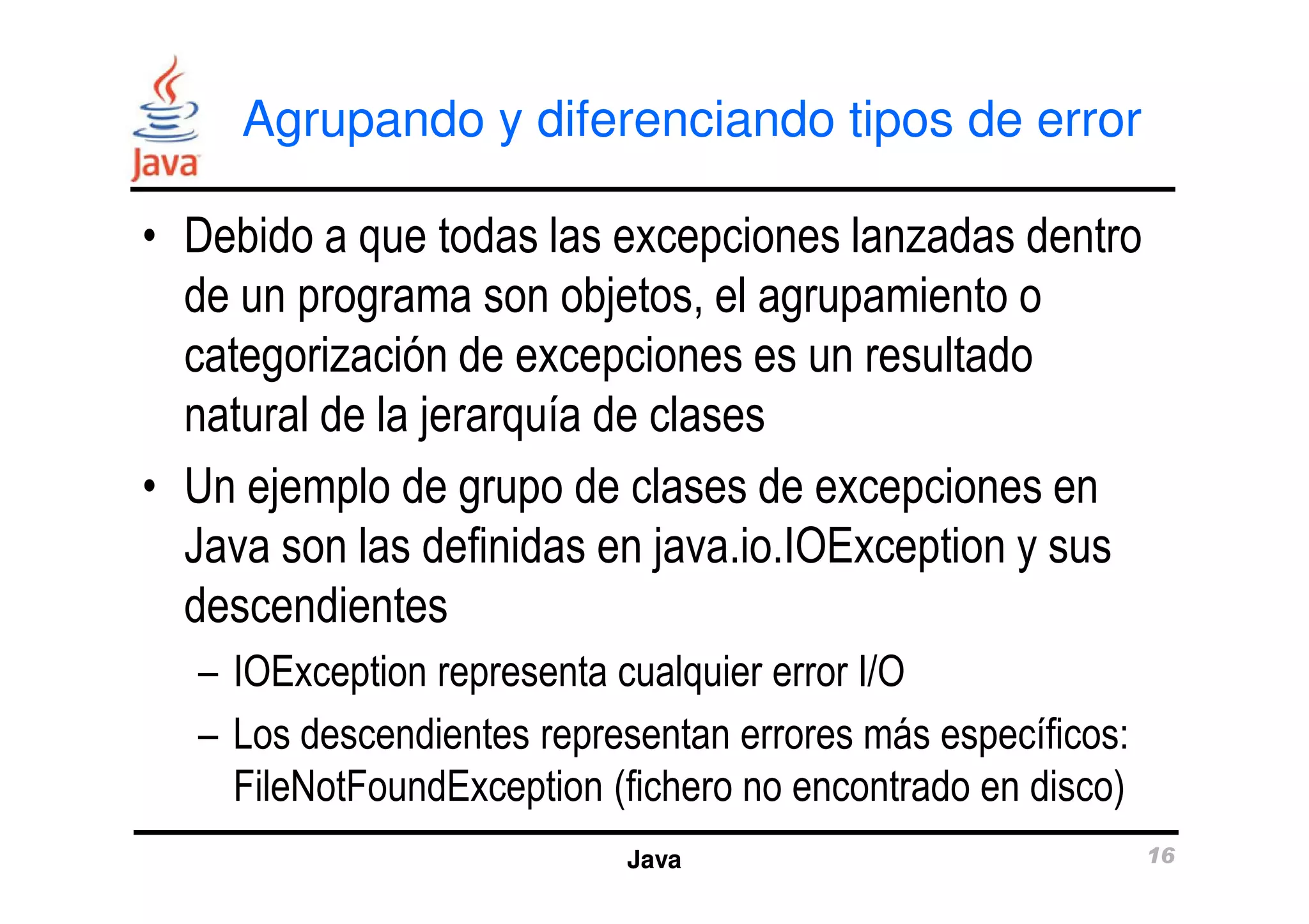 Agrupando y diferenciando tipos de error 
• Debido a que todas las excepciones lanzadas dentro 
de un programa son objetos, el agrupamiento o 
categorización de excepciones es un resultado 
natural de la jerarquía de clases 
• Un ejemplo de grupo de clases de excepciones en 
Java son las definidas en java.io.IOException y sus 
descendientes 
– IOException representa cualquier error I/O 
– Los descendientes representan errores más específicos: 
FileNotFoundException (fichero no encontrado en disco) 
Java 16 
 