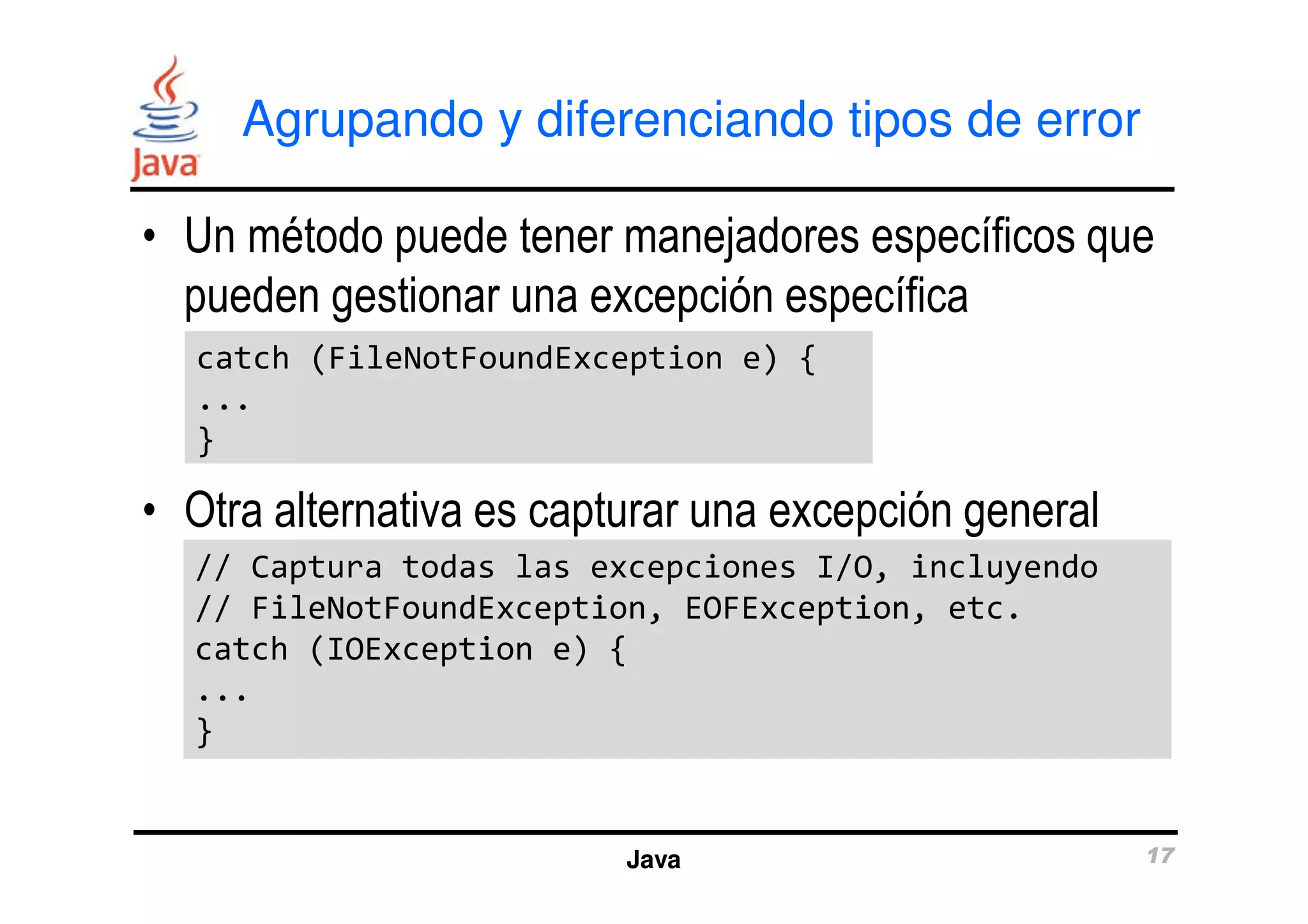 Agrupando y diferenciando tipos de error 
• Un método puede tener manejadores específicos que 
pueden gestionar una excepción específica 
catch (FileNotFoundException e) { 
... 
} 
• Otra alternativa es capturar una excepción general 
// Captura todas las excepciones I/O, incluyendo 
// FileNotFoundException, EOFException, etc. 
catch (IOException e) { 
... 
} 
Java 17 
 
