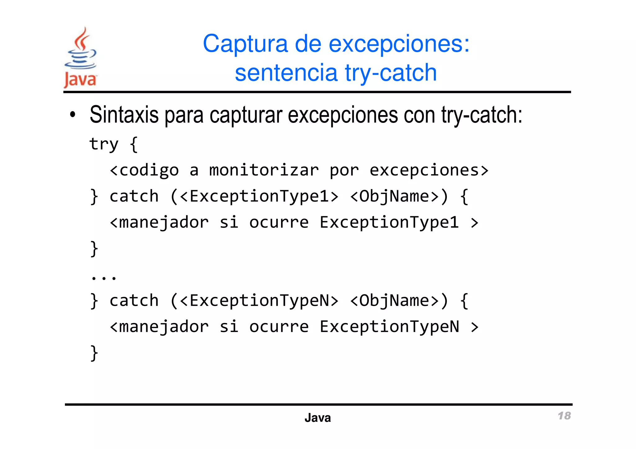 Captura de excepciones: 
sentencia try-catch 
• Sintaxis para capturar excepciones con try-catch: 
try { 
<codigo a monitorizar por excepciones> 
} catch (<ExceptionType1> <ObjName>) { 
<manejador si ocurre ExceptionType1 > 
} 
... 
} catch (<ExceptionTypeN> <ObjName>) { 
<manejador si ocurre ExceptionTypeN > 
Java 18 
} 
 