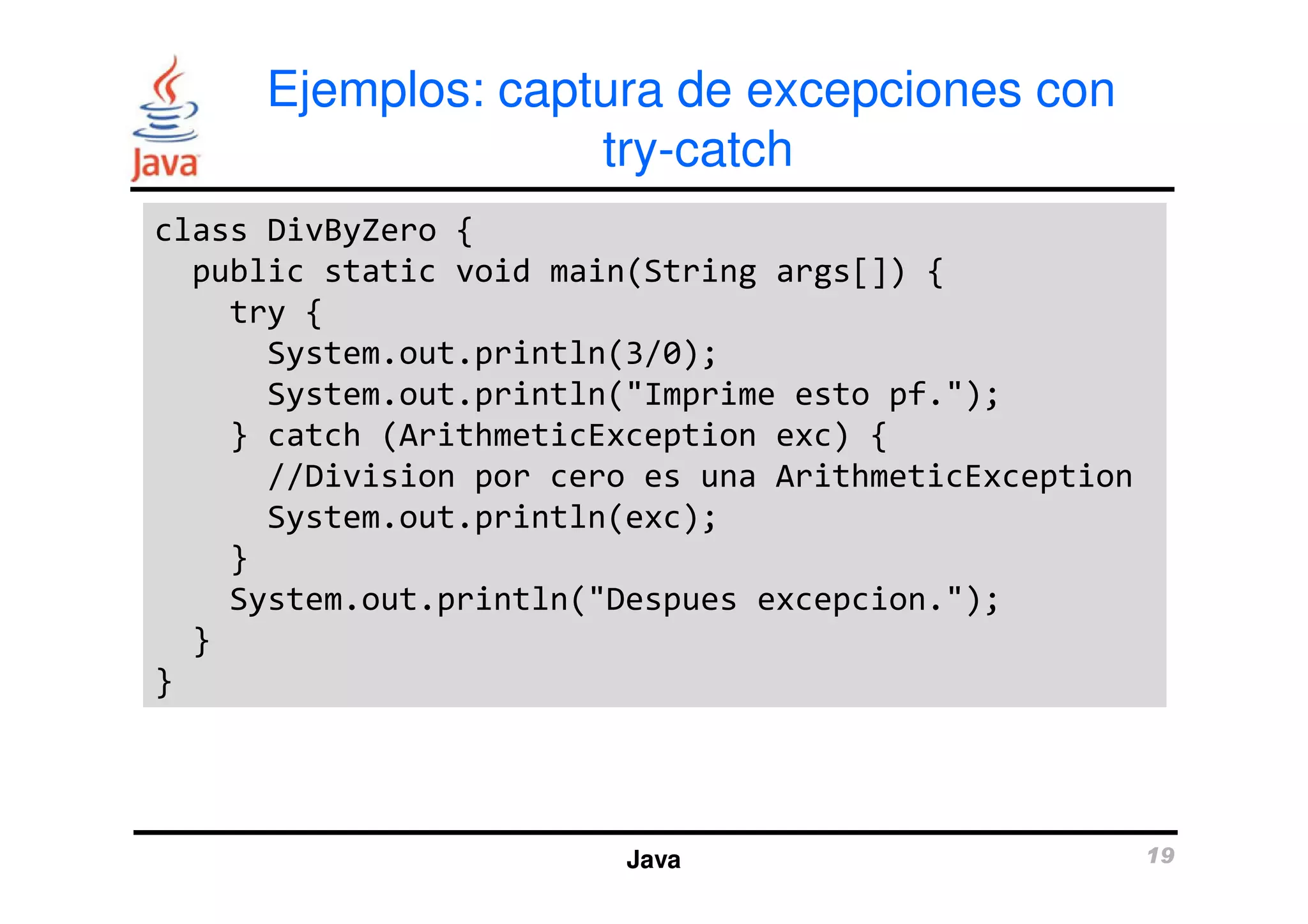 Ejemplos: captura de excepciones con 
try-catch 
class DivByZero { 
public static void main(String args[]) { 
try { 
System.out.println(3/0); 
System.out.println("Imprime esto pf."); 
} catch (ArithmeticException exc) { 
//Division por cero es una ArithmeticException 
System.out.println(exc); 
} 
System.out.println("Despues excepcion."); 
Java 19 
} 
} 
 