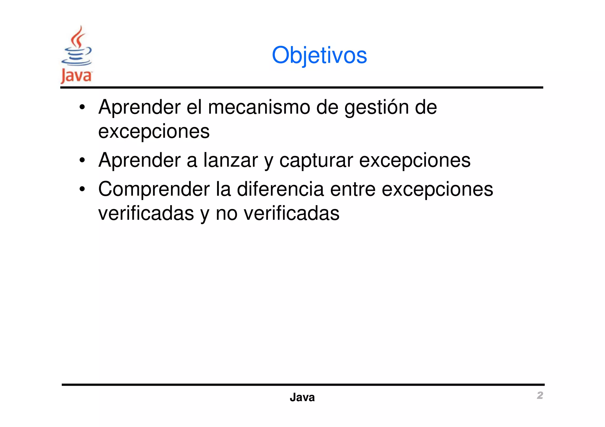 Objetivos 
• Aprender el mecanismo de gestión de 
excepciones 
• Aprender a lanzar y capturar excepciones 
• Comprender la diferencia entre excepciones 
verificadas y no verificadas 
Java 2 
 
