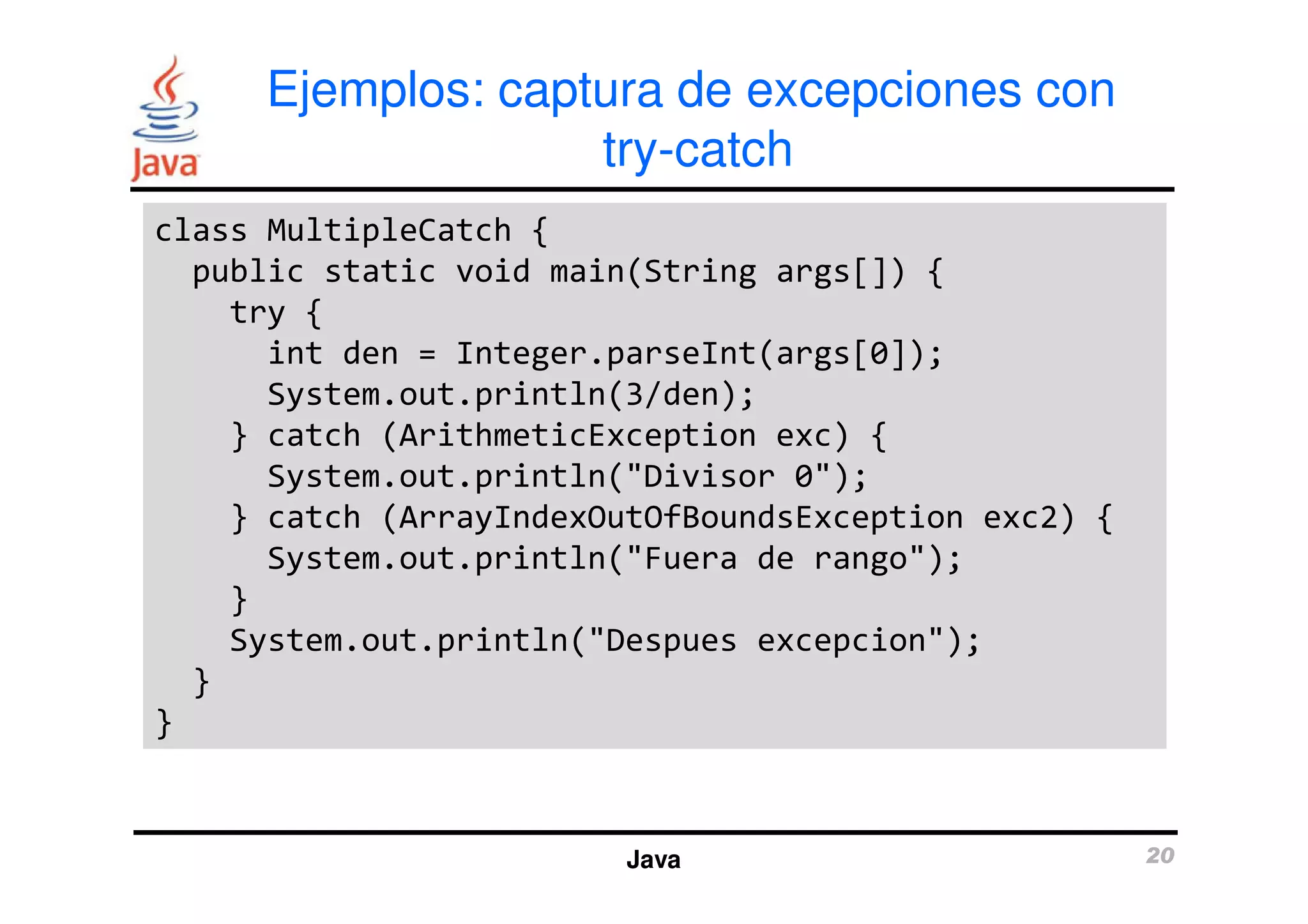 Ejemplos: captura de excepciones con 
try-catch 
class MultipleCatch { 
public static void main(String args[]) { 
try { 
int den = Integer.parseInt(args[0]); 
System.out.println(3/den); 
} catch (ArithmeticException exc) { 
System.out.println("Divisor 0"); 
} catch (ArrayIndexOutOfBoundsException exc2) { 
System.out.println("Fuera de rango"); 
} 
System.out.println("Despues excepcion"); 
Java 20 
} 
} 
 