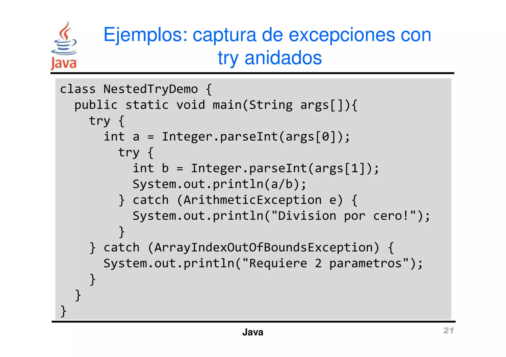 Ejemplos: captura de excepciones con 
try anidados 
class NestedTryDemo { 
public static void main(String args[]){ 
try { 
int a = Integer.parseInt(args[0]); 
try { 
int b = Integer.parseInt(args[1]); 
System.out.println(a/b); 
} catch (ArithmeticException e) { 
System.out.println("Division por cero!"); 
Java 21 
} 
} catch (ArrayIndexOutOfBoundsException) { 
System.out.println("Requiere 2 parametros"); 
} 
} 
} 
 