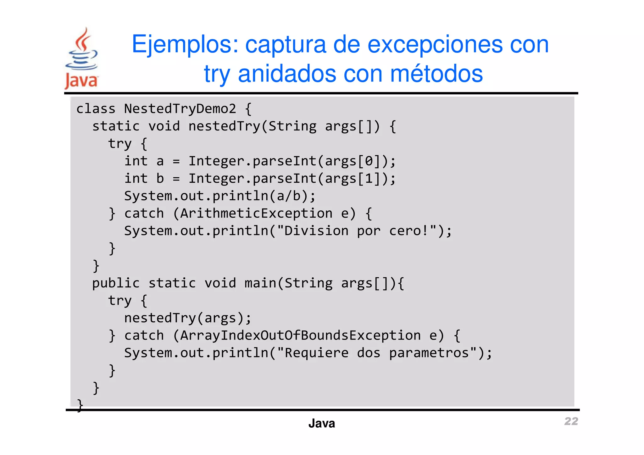 Ejemplos: captura de excepciones con 
try anidados con métodos 
class NestedTryDemo2 { 
static void nestedTry(String args[]) { 
try { 
int a = Integer.parseInt(args[0]); 
int b = Integer.parseInt(args[1]); 
System.out.println(a/b); 
} catch (ArithmeticException e) { 
System.out.println("Division por cero!"); 
Java 22 
} 
} 
public static void main(String args[]){ 
try { 
nestedTry(args); 
} catch (ArrayIndexOutOfBoundsException e) { 
System.out.println("Requiere dos parametros"); 
} 
} 
} 
 