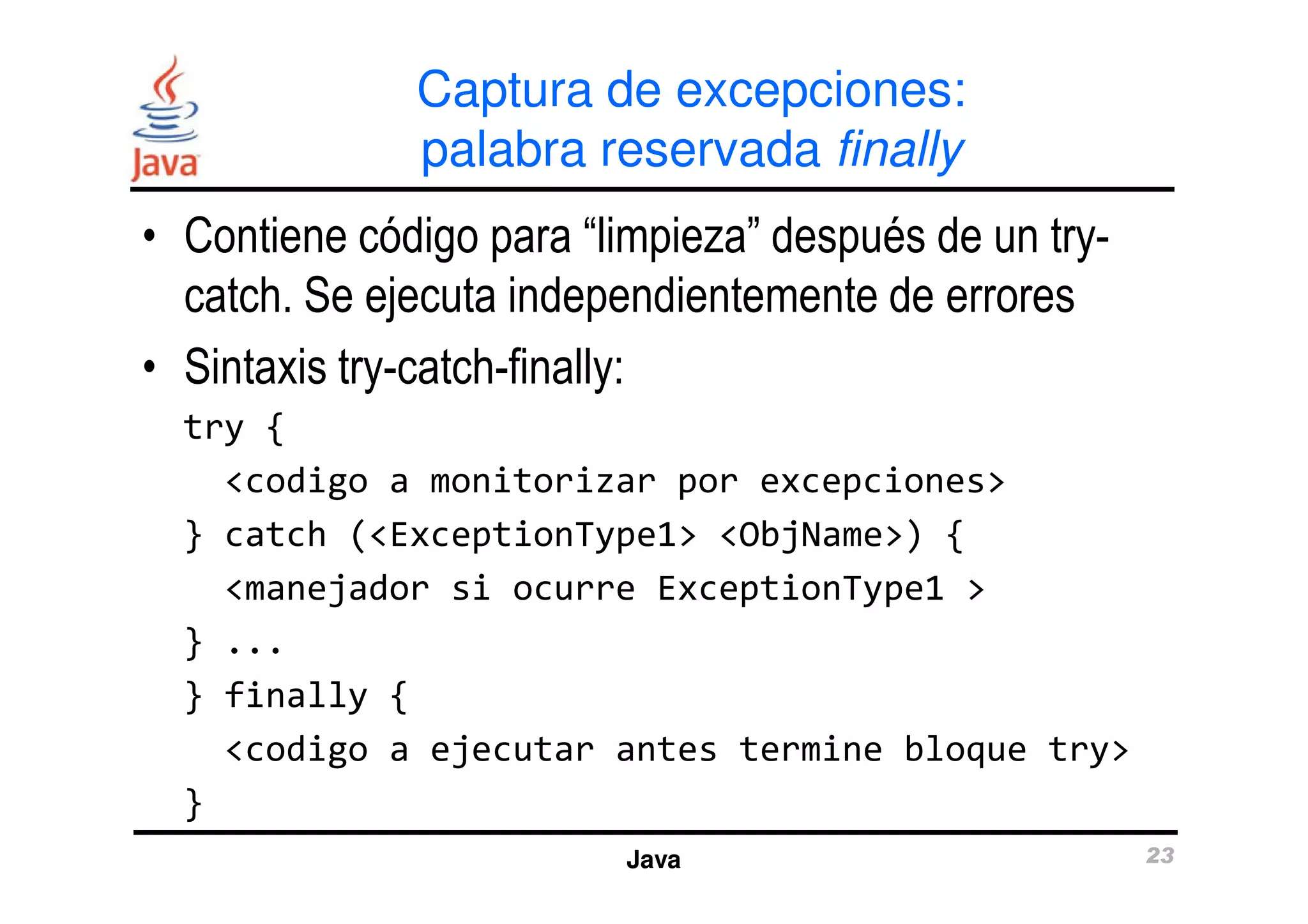 Captura de excepciones: 
palabra reservada finally 
• Contiene código para “limpieza” después de un try-catch. 
Se ejecuta independientemente de errores 
• Sintaxis try-catch-finally: 
try { 
<codigo a monitorizar por excepciones> 
} catch (<ExceptionType1> <ObjName>) { 
<manejador si ocurre ExceptionType1 > 
Java 23 
} ... 
} finally { 
<codigo a ejecutar antes termine bloque try> 
} 
 