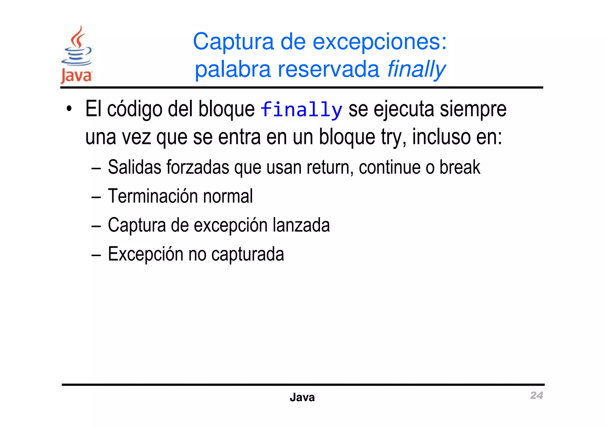 Captura de excepciones: 
palabra reservada finally 
• El código del bloque finally se ejecuta siempre 
una vez que se entra en un bloque try, incluso en: 
– Salidas forzadas que usan return, continue o break 
– Terminación normal 
– Captura de excepción lanzada 
Java 24 
– Excepción no capturada 
 