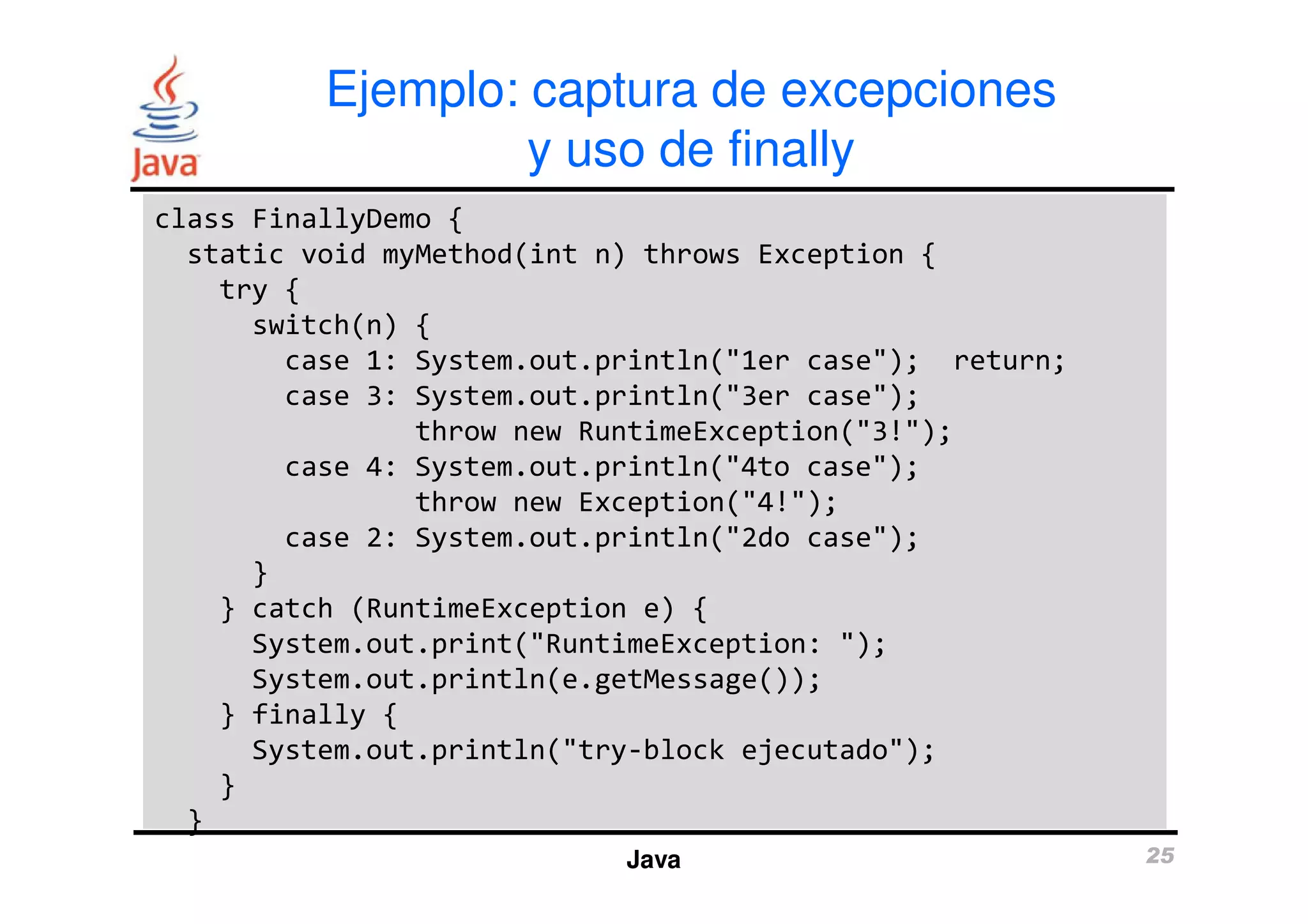 Ejemplo: captura de excepciones 
y uso de finally 
class FinallyDemo { 
static void myMethod(int n) throws Exception { 
try { 
switch(n) { 
case 1: System.out.println("1er case"); return; 
case 3: System.out.println("3er case"); 
throw new RuntimeException("3!"); 
case 4: System.out.println("4to case"); 
throw new Exception("4!"); 
case 2: System.out.println("2do case"); 
Java 25 
} 
} catch (RuntimeException e) { 
System.out.print("RuntimeException: "); 
System.out.println(e.getMessage()); 
} finally { 
System.out.println("try-block ejecutado"); 
} 
} 
 