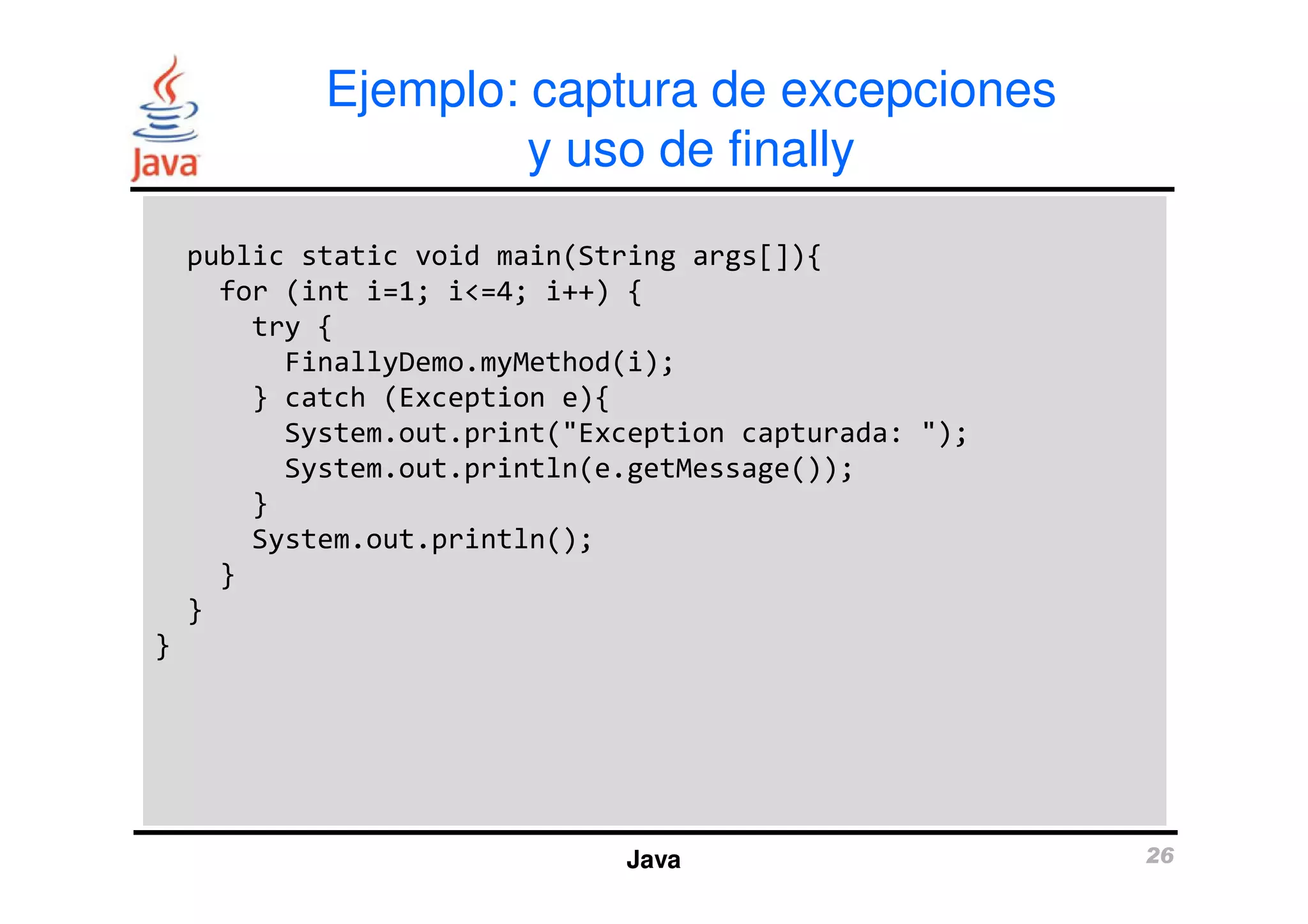 Ejemplo: captura de excepciones 
y uso de finally 
public static void main(String args[]){ 
for (int i=1; i<=4; i++) { 
try { 
FinallyDemo.myMethod(i); 
} catch (Exception e){ 
System.out.print("Exception capturada: "); 
System.out.println(e.getMessage()); 
Java 26 
} 
System.out.println(); 
} 
} 
} 
 
