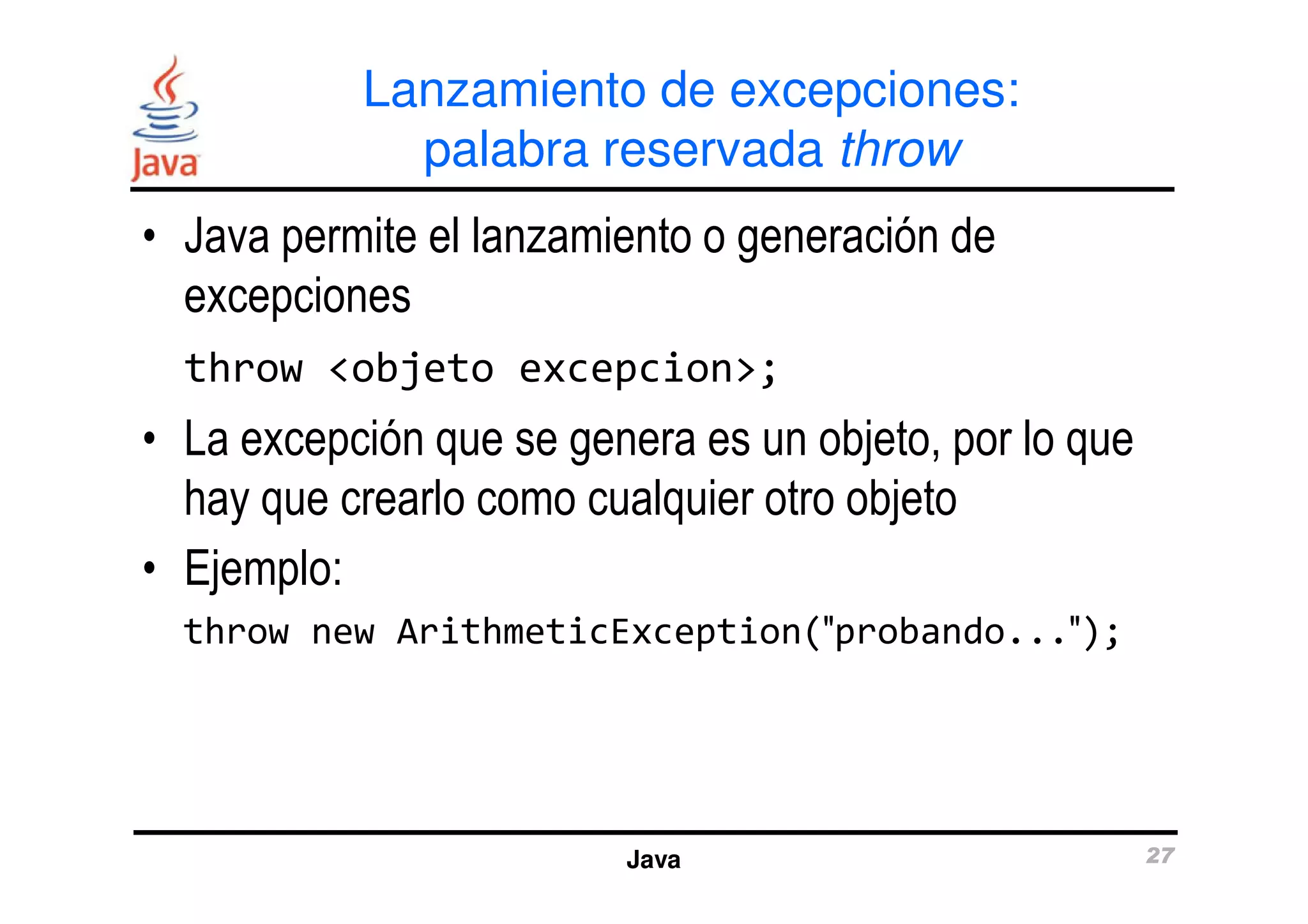 Lanzamiento de excepciones: 
palabra reservada throw 
• Java permite el lanzamiento o generación de 
excepciones 
throw <objeto excepcion>; 
• La excepción que se genera es un objeto, por lo que 
hay que crearlo como cualquier otro objeto 
• Ejemplo: 
throw new ArithmeticException(>probando...>); 
Java 27 
 