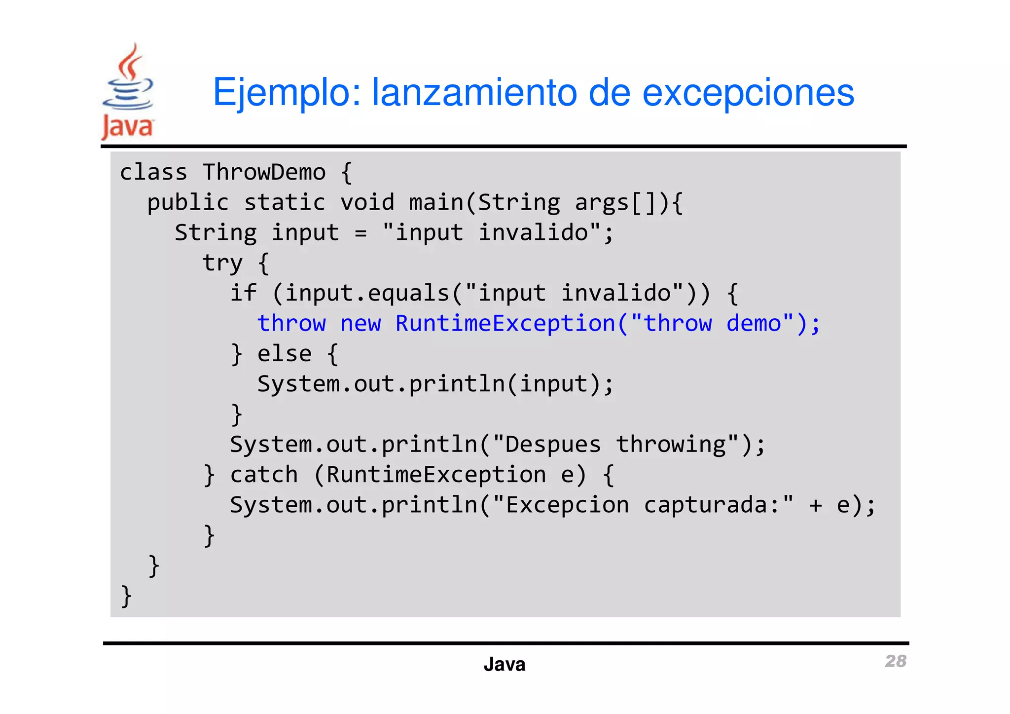 Ejemplo: lanzamiento de excepciones 
class ThrowDemo { 
public static void main(String args[]){ 
String input = "input invalido"; 
try { 
if (input.equals("input invalido")) { 
throw new RuntimeException("throw demo"); 
} else { 
System.out.println(input); 
} 
System.out.println("Despues throwing"); 
} catch (RuntimeException e) { 
System.out.println("Excepcion capturada:" + e); 
Java 28 
} 
} 
} 
 