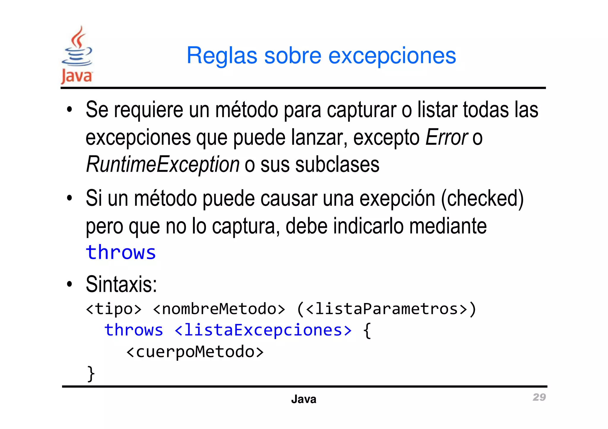 Reglas sobre excepciones 
• Se requiere un método para capturar o listar todas las 
excepciones que puede lanzar, excepto Error o 
RuntimeException o sus subclases 
• Si un método puede causar una exepción (checked) 
pero que no lo captura, debe indicarlo mediante 
Java 29 
throws 
• Sintaxis: 
<tipo> <nombreMetodo> (<listaParametros>) 
throws <listaExcepciones> { 
<cuerpoMetodo> 
} 
 