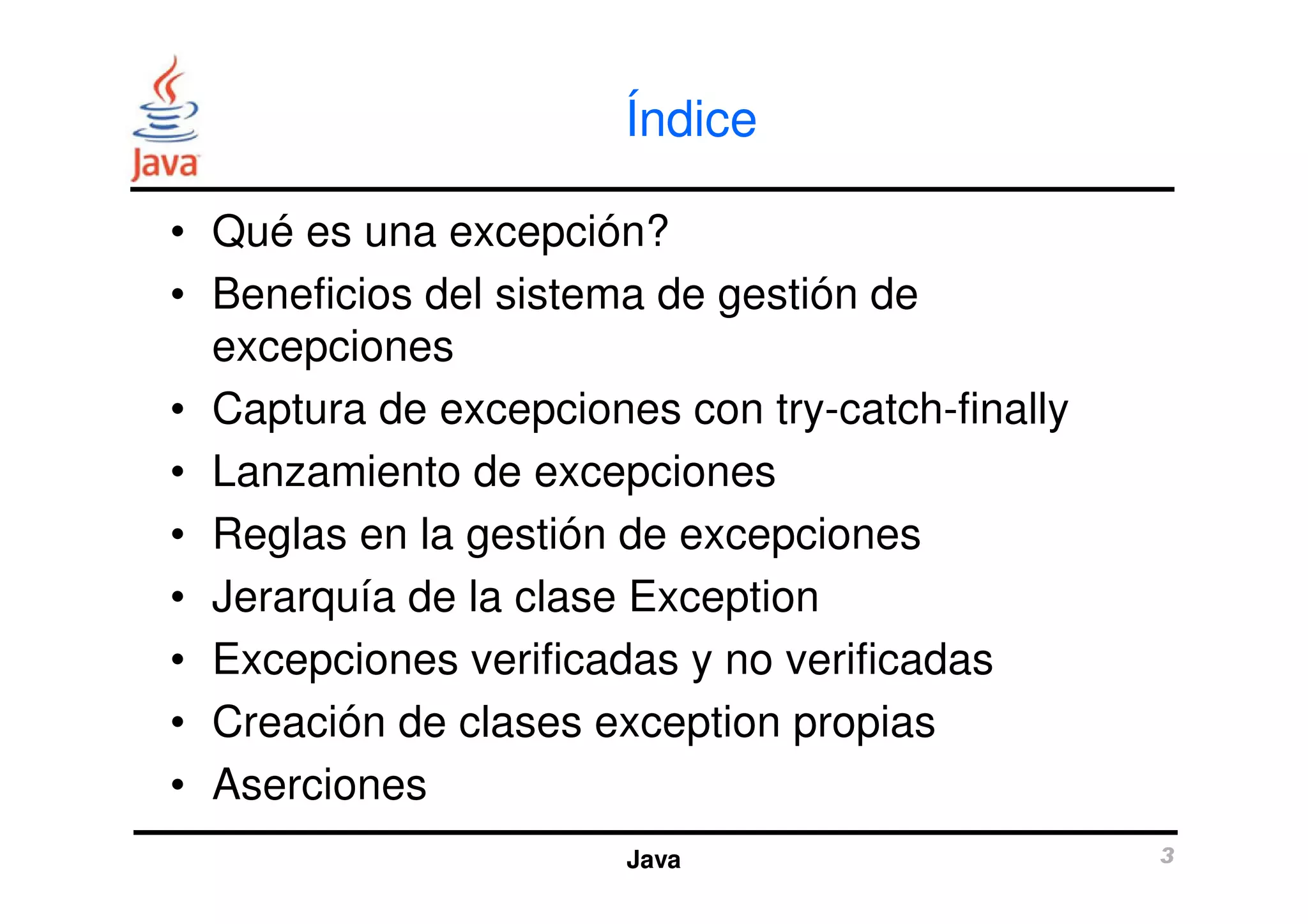 Índice 
• Qué es una excepción? 
• Beneficios del sistema de gestión de 
excepciones 
• Captura de excepciones con try-catch-finally 
• Lanzamiento de excepciones 
• Reglas en la gestión de excepciones 
• Jerarquía de la clase Exception 
• Excepciones verificadas y no verificadas 
• Creación de clases exception propias 
• Aserciones 
Java 3 
 