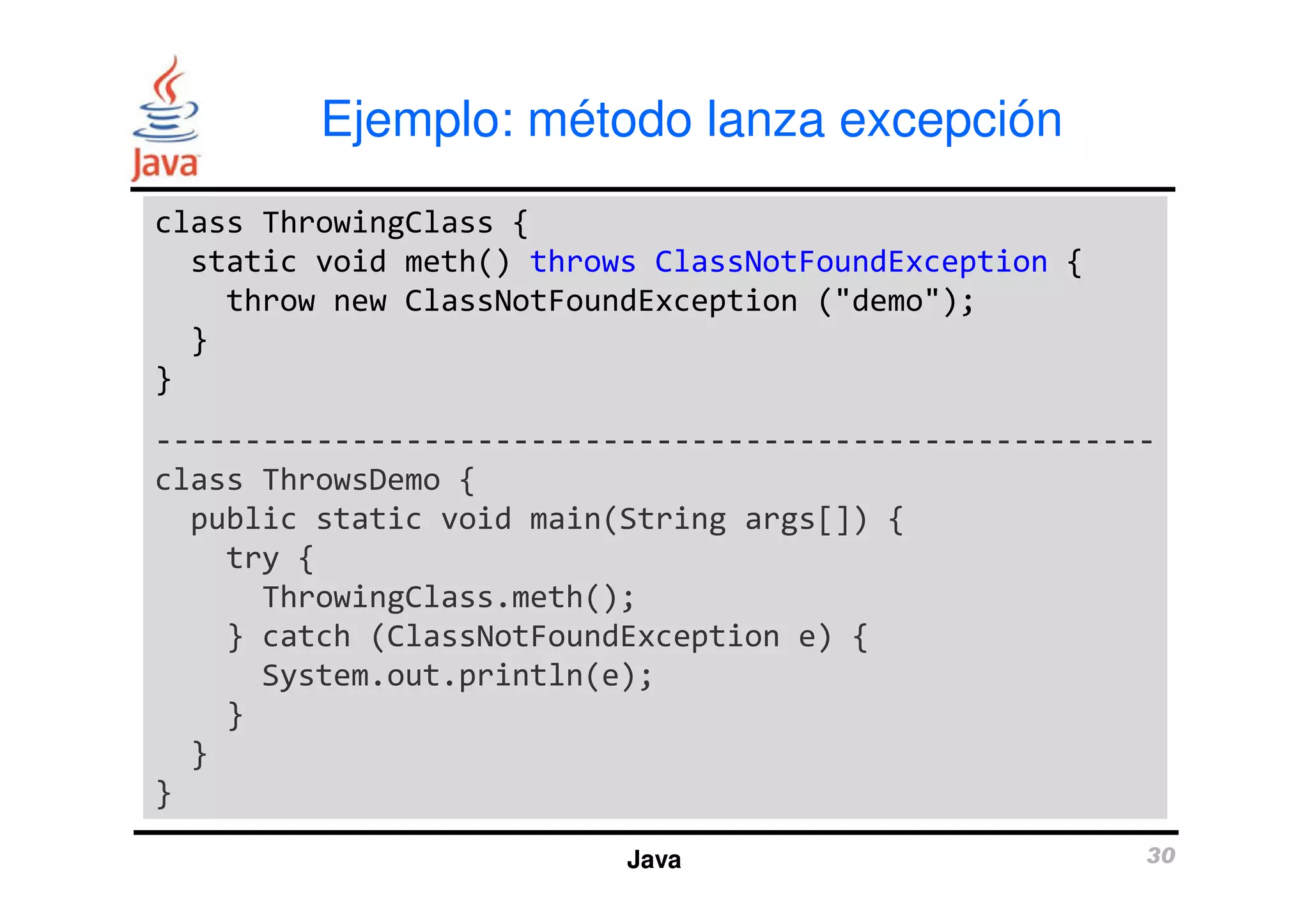 Ejemplo: método lanza excepción 
class ThrowingClass { 
static void meth() throws ClassNotFoundException { 
throw new ClassNotFoundException ("demo"); 
} 
} 
-------------------------------------------------------- 
class ThrowsDemo { 
public static void main(String args[]) { 
Java 30 
try { 
ThrowingClass.meth(); 
} catch (ClassNotFoundException e) { 
System.out.println(e); 
} 
} 
} 
 