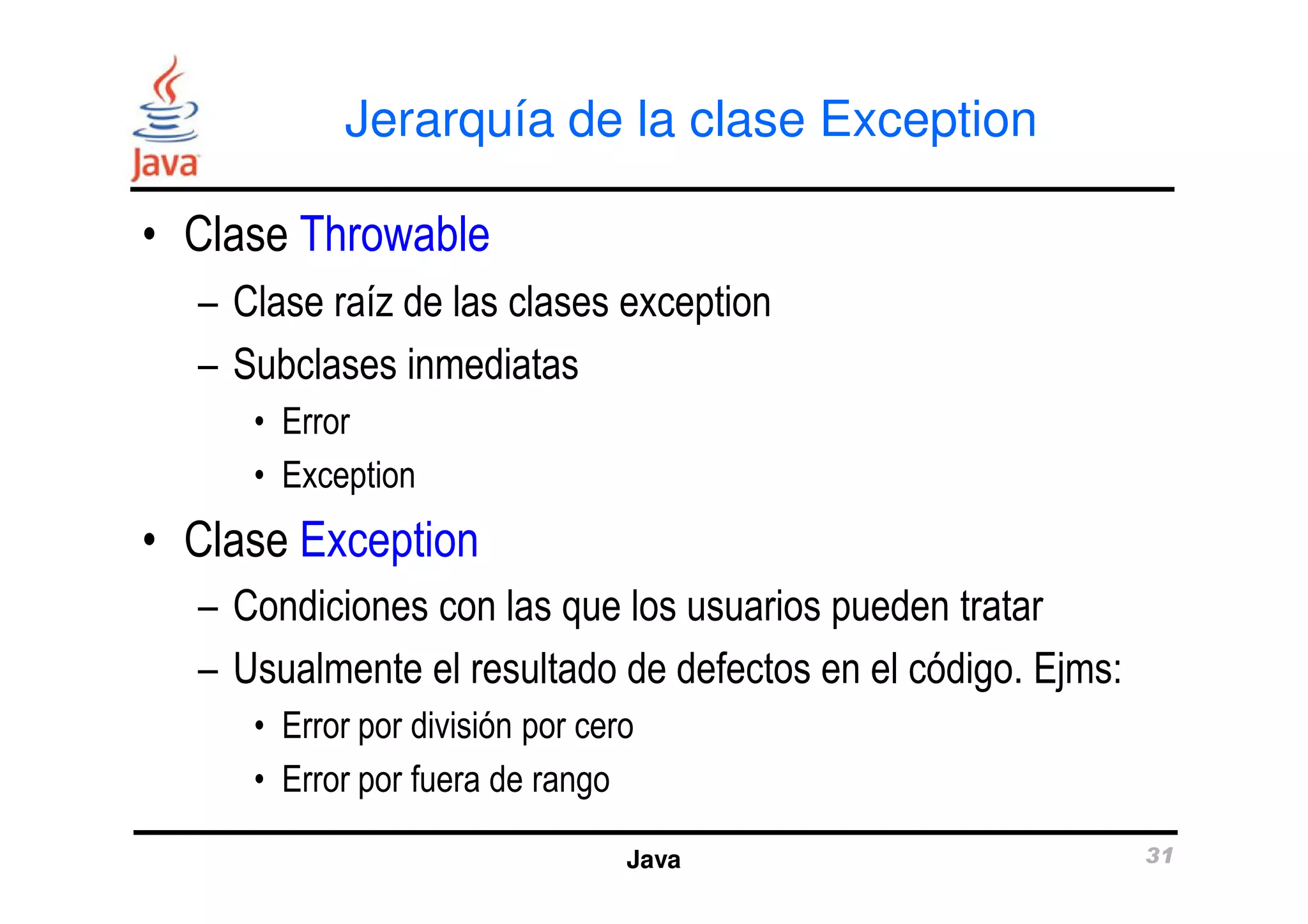 Jerarquía de la clase Exception 
• Clase Throwable 
– Clase raíz de las clases exception 
– Subclases inmediatas 
• Error 
• Exception 
Java 31 
• Clase Exception 
– Condiciones con las que los usuarios pueden tratar 
– Usualmente el resultado de defectos en el código. Ejms: 
• Error por división por cero 
• Error por fuera de rango 
 