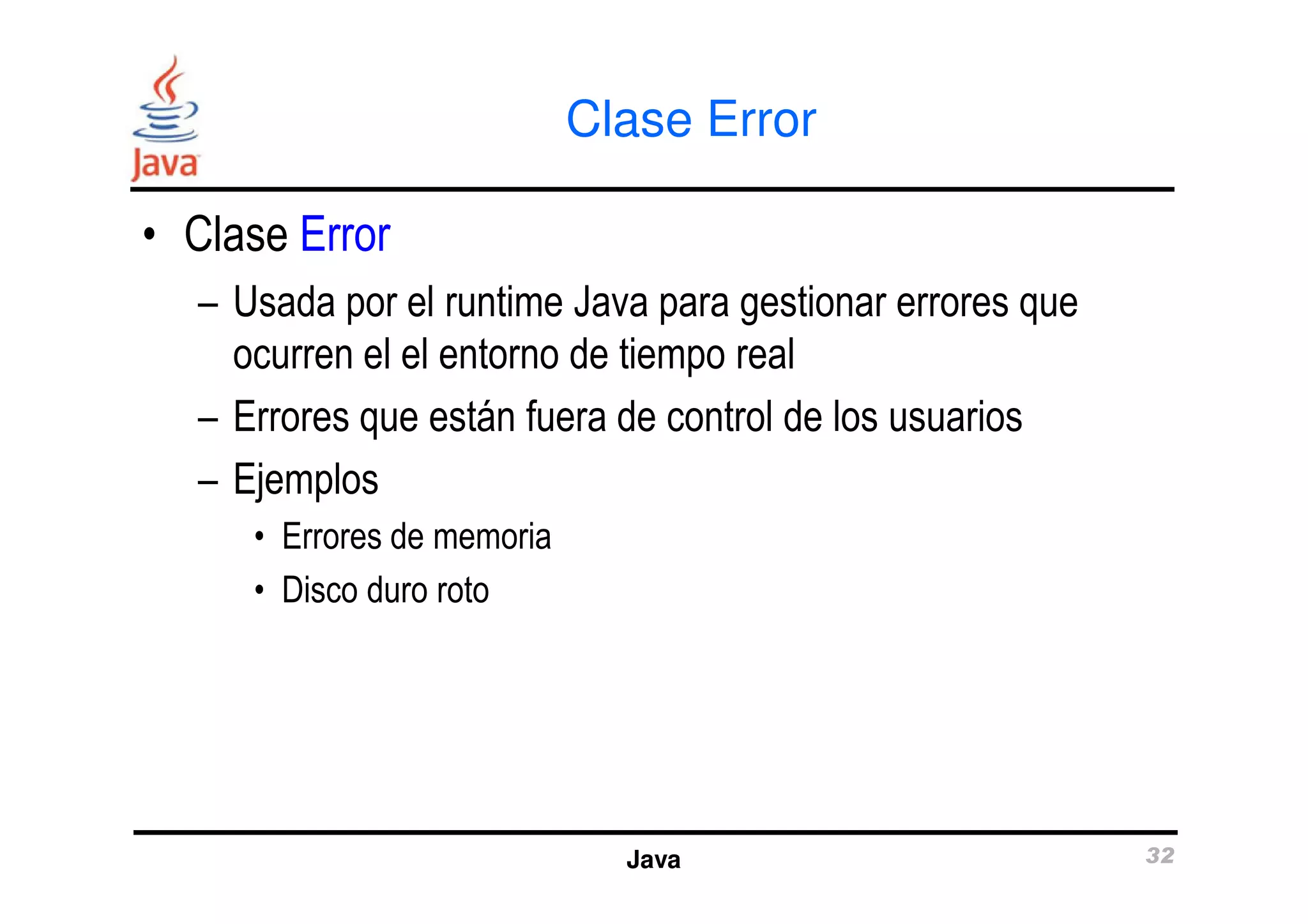 Clase Error 
• Clase Error 
– Usada por el runtime Java para gestionar errores que 
ocurren el el entorno de tiempo real 
– Errores que están fuera de control de los usuarios 
– Ejemplos 
Java 32 
• Errores de memoria 
• Disco duro roto 
 