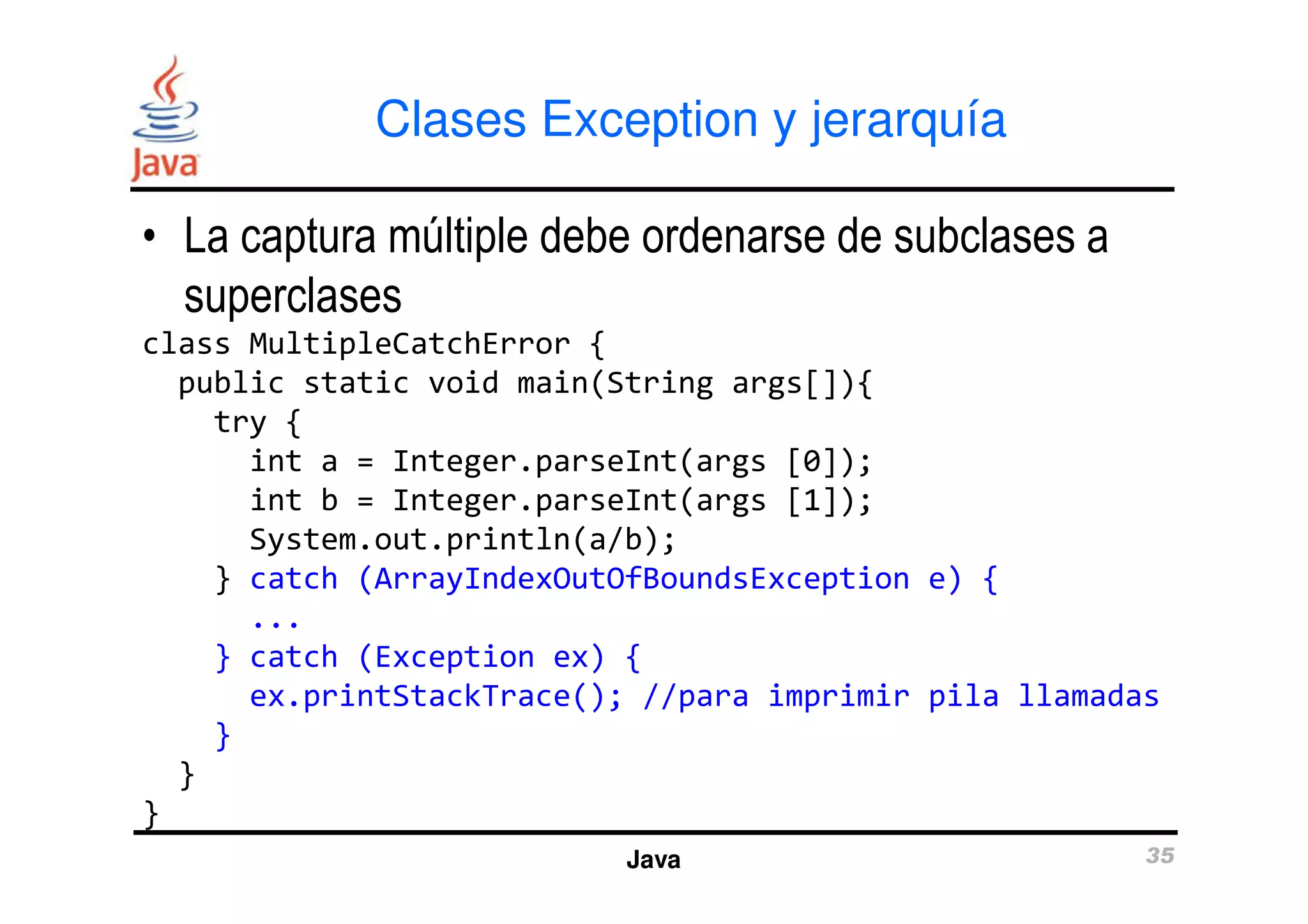 Clases Exception y jerarquía 
• La captura múltiple debe ordenarse de subclases a 
superclases 
class MultipleCatchError { 
public static void main(String args[]){ 
try { 
int a = Integer.parseInt(args [0]); 
int b = Integer.parseInt(args [1]); 
System.out.println(a/b); 
} catch (ArrayIndexOutOfBoundsException e) { 
Java 35 
... 
} catch (Exception ex) { 
ex.printStackTrace(); //para imprimir pila llamadas 
} 
} 
} 
 